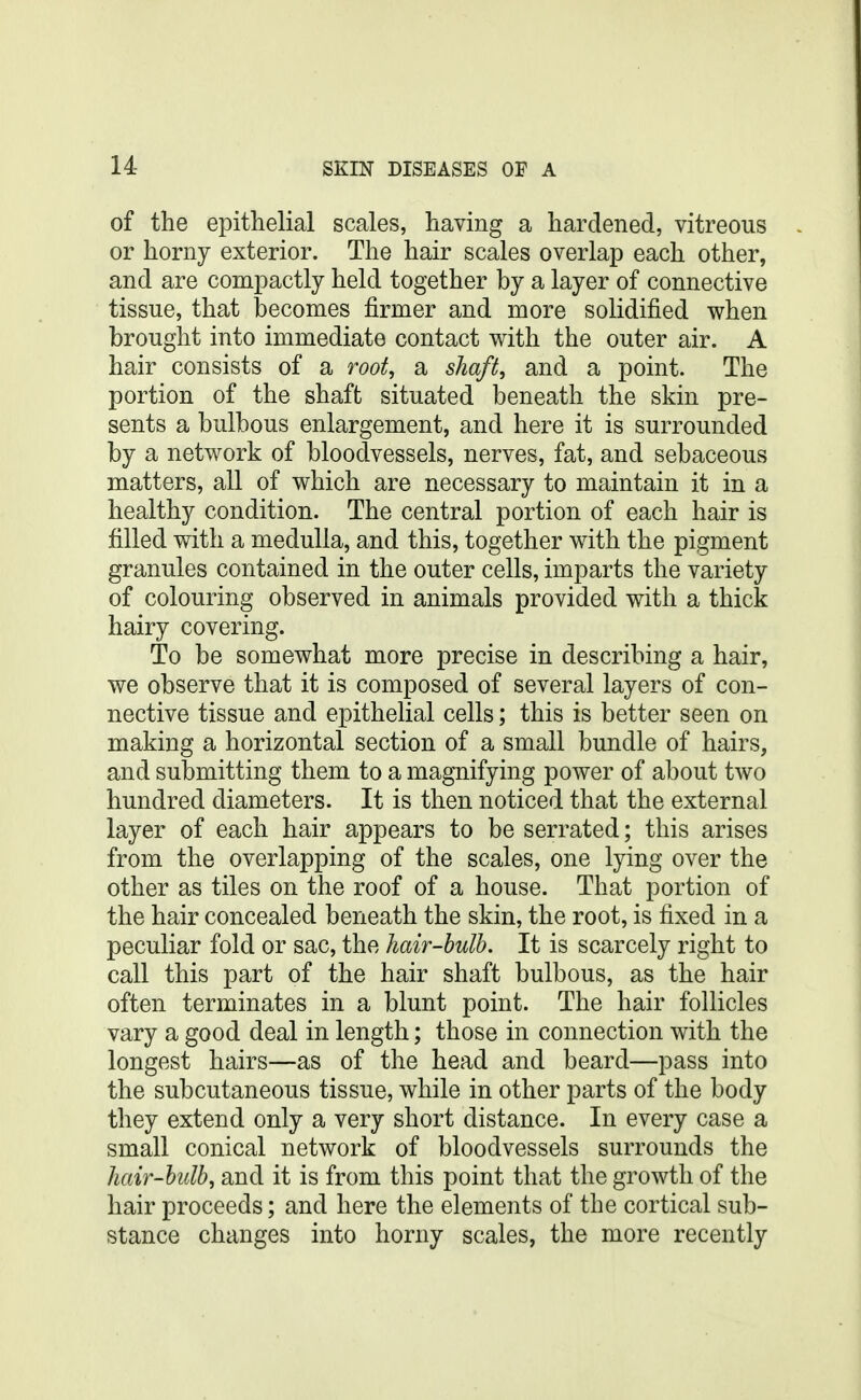 of the epithelial scales, having a hardened, vitreous or horny exterior. The hair scales overlap each other, and are compactly held together by a layer of connective tissue, that becomes firmer and more solidified when brought into immediate contact with the outer air. A hair consists of a root, a shaft, and a point. The portion of the shaft situated beneath the skin pre- sents a bulbous enlargement, and here it is surrounded by a network of bloodvessels, nerves, fat, and sebaceous matters, all of which are necessary to maintain it in a healthy condition. The central portion of each hair is filled with a medulla, and this, together with the pigment granules contained in the outer cells, imparts the variety of colouring observed in animals provided with a thick hairy covering. To be somewhat more precise in describing a hair, we observe that it is composed of several layers of con- nective tissue and epithelial cells; this is better seen on making a horizontal section of a small bundle of hairs, and submitting them to a magnifying power of about two hundred diameters. It is then noticed that the external layer of each hair appears to be serrated; this arises from the overlapping of the scales, one lying over the other as tiles on the roof of a house. That portion of the hair concealed beneath the skin, the root, is fixed in a peculiar fold or sac, the hair-bulb. It is scarcely right to call this part of the hair shaft bulbous, as the hair often terminates in a blunt point. The hair follicles vary a good deal in length; those in connection with the longest hairs—as of the head and beard—pass into the subcutaneous tissue, while in other parts of the body they extend only a very short distance. In every case a small conical network of bloodvessels surrounds the hair-bulb, and it is from this point that the growth of the hair proceeds; and here the elements of the cortical sub- stance changes into horny scales, the more recently