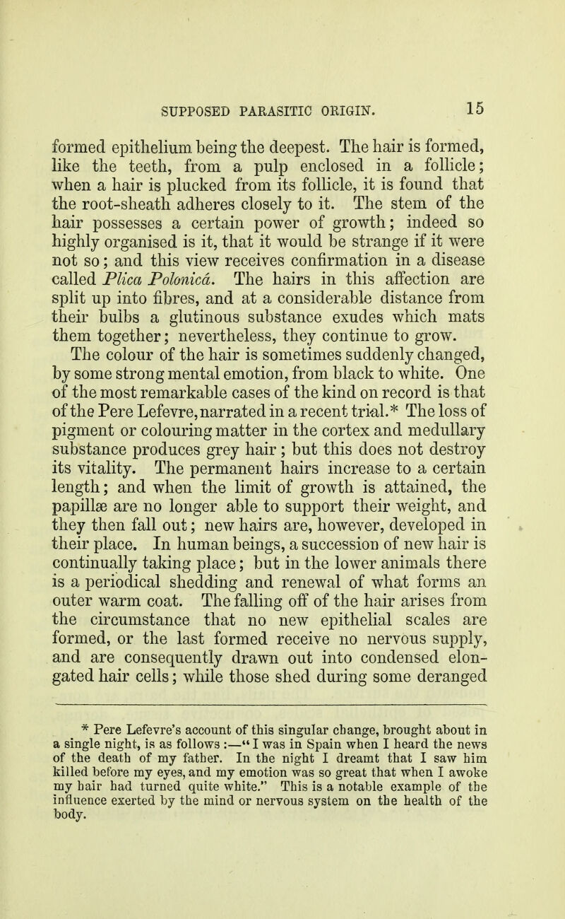 formed epithelium being the deepest. The hair is formed, like the teeth, from a pulp enclosed in a follicle; when a hair is plucked from its follicle, it is found that the root-sheath adheres closely to it. The stem of the hair possesses a certain power of growth; indeed so highly organised is it, that it would be strange if it were not so; and this view receives confirmation in a disease called Plica Polonicd. The hairs in this affection are split up into fibres, and at a considerable distance from their bulbs a glutinous substance exudes which mats them together; nevertheless, they continue to grow. The colour of the hair is sometimes suddenly changed, by some strong mental emotion, from black to white. One of the most remarkable cases of the kind on record is that of the Pere Lefevre, narrated in a recent tri-al.''' The loss of pigment or colouring matter in the cortex and medullary substance produces grey hair; but this does not destroy its vitality. The permanent hairs increase to a certain length; and when the limit of growth is attained, the papillae are no longer able to support their weight, and they then fall out; new hairs are, however, developed in their place. In human beings, a succession of new hair is continually taking place; but in the lower animals there is a periodical shedding and renewal of what forms an outer warm coat. The falling off of the hair arises from the circumstance that no new epithelial scales are formed, or the last formed receive no nervous supply, and are consequently drawn out into condensed elon- gated hair cells; while those shed during some deranged * Pere Lefevre's account of this singular change, brought about in a single night, is as follows :— I was in Spain when I heard the news of the death of my father. In the night I dreamt that I saw him killed before my eyes, and my emotion was so great that when I awoke my hair had turned quite white. This is a notable example of the influence exerted by the mind or nervous system on the health of the body.