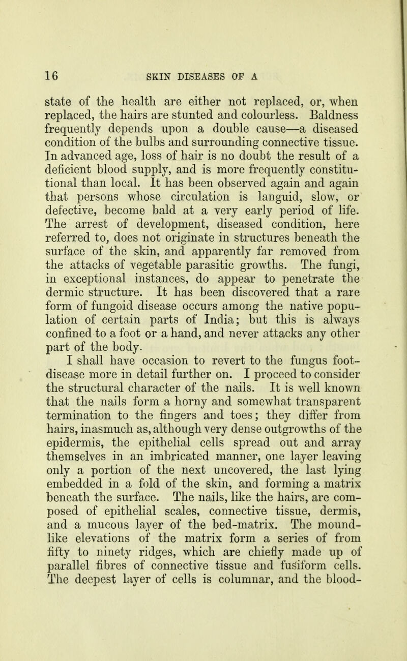 state of the health are either not replaced, or, when replaced, the hairs are stunted and colourless. Baldness frequently depends upon a double cause—a diseased condition of the bulbs and surrounding connective tissue. In advanced age, loss of hair is no doubt the result of a deficient blood supply, and is more frequently constitu- tional than local. It has been observed again and again that persons whose circulation is languid, slow, or defective, become bald at a very early period of life. The arrest of development, diseased condition, here referred to, does not originate in structures beneath the surface of the skin, and apparently far removed from the attacks of vegetable parasitic growths. The fungi, in exceptional instances, do appear to penetrate the dermic structure. It has been discovered that a rare form of fungoid disease occurs among the native popu- lation of certain parts of India; but this is always confined to a foot or a hand, and never attacks any other part of the body. I shall have occasion to revert to the fungus foot- disease more in detail further on. I proceed to consider the structural character of the nails. It is well known that the nails form a horny and somewhat transparent termination to the fingers and toes; they differ from hairs, inasmuch as, although very dense outgrowths of the epidermis, the epithelial cells spread out and array themselves in an imbricated manner, one layer leaving only a portion of the next uncovered, the last lying embedded in a f()ld of the skin, and forming a matrix beneath the surface. The nails, like the hairs, are com- posed of epithelial scales, connective tissue, dermis, and a mucous layer of the bed-matrix. The mound- like elevations of the matrix form a series of from fifty to ninety ridges, which are chiefly made up of parallel fibres of connective tissue and fusiform cells. The deepest layer of cells is columnar, and the blood-