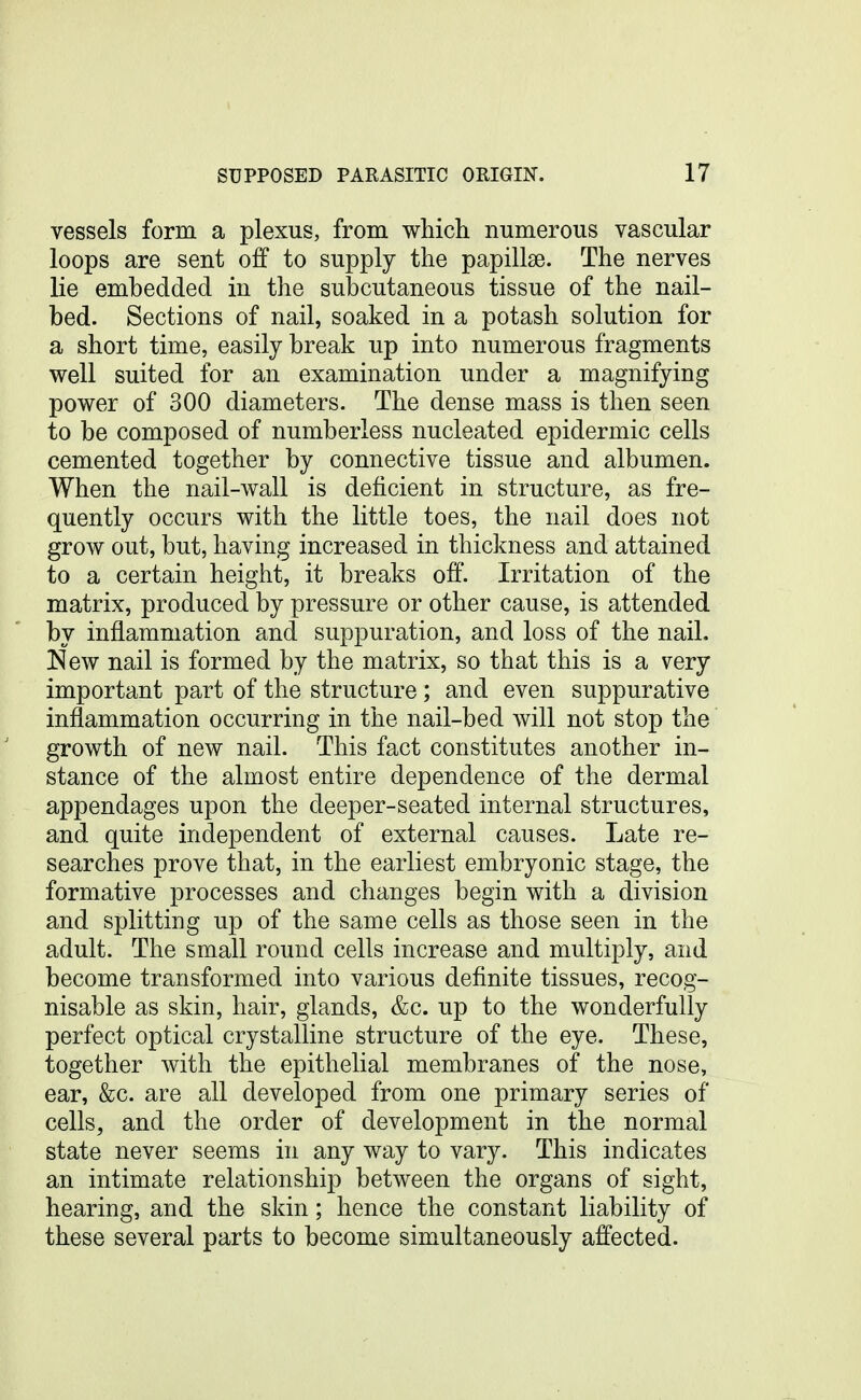 vessels form a plexus, from which numerous vascular loops are sent off to supply the papillae. The nerves lie embedded in the subcutaneous tissue of the nail- bed. Sections of nail, soaked in a potash solution for a short time, easily break up into numerous fragments well suited for an examination under a magnifying power of 300 diameters. The dense mass is then seen to be composed of numberless nucleated epidermic cells cemented together by connective tissue and albumen. When the nail-wall is deficient in structure, as fre- quently occurs with the little toes, the nail does not grow out, but, having increased in thickness and attained to a certain height, it breaks off. Irritation of the matrix, produced by pressure or other cause, is attended by inflammation and suppuration, and loss of the nail. New nail is formed by the matrix, so that this is a very important part of the structure; and even suppurative inflammation occurring in the nail-bed will not stop the growth of new nail. This fact constitutes another in- stance of the almost entire dependence of the dermal appendages upon the deeper-seated internal structures, and quite independent of external causes. Late re- searches prove that, in the earliest embryonic stage, the formative processes and changes begin with a division and splitting up of the same cells as those seen in the adult. The small round cells increase and multiply, and become transformed into various definite tissues, recog- nisable as skin, hair, glands, &c. up to the wonderfully perfect optical crystalline structure of the eye. These, together with the epithelial membranes of the nose, ear, &c. are all developed from one primary series of cells, and the order of development in the normal state never seems in any way to vary. This indicates an intimate relationship between the organs of sight, hearing, and the skin; hence the constant liability of these several parts to become simultaneously affected.