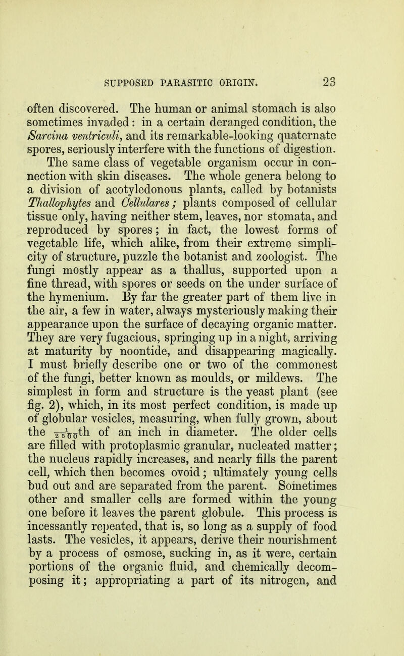 often discoYered. The human or animal stomach is also sometimes invaded : in a certain deranged condition, the Sarcina ventricuU, and its remarkable-looking quaternate spores, seriously interfere with the functions of digestion. The same class of vegetable organism occur in con- nection with skin diseases. The whole genera belong to a division of acotyledonous plants, called by botanists Thallophytes and Cellulares ; plants composed of cellular tissue only, having neither stem, leaves, nor stomata, and reproduced by spores; in fact, the lowest forms of vegetable life, which alike, from their extreme simpli- city of struiiture, puzzle the botanist and zoologist. The fungi mostly appear as a thallus, supported upon a fine thread, with spores or seeds on the under surface of the hymenium. By far the greater part of them live in the air, a few in water, always mysteriously making their appearance upon the surface of decaying organic matter. They are very fugacious, springing up in a night, arriving at maturity by noontide, and disappearing magically. I must briefly describe one or two of the commonest of the fungi, better known as moulds, or mildews. The simplest in form and structure is the yeast plant (see fig. 2), which, in its most perfect condition, is made up of globular vesicles, measuring, when fully grown, about the 2-5^0of an inch in diameter. The older cells are filled with protoplasmic granular, nucleated matter; the nucleus rapidly increases, and nearly fills the parent cell, which then becomes ovoid; ultimately young cells bud out and are separated from the parent. Soinetimes other and smaller cells are formed within the young one before it leaves the parent globule. This process is incessantly repeated, that is, so long as a supply of food lasts. The vesicles, it appears, derive their nourishment by a process of osmose, sucking in, as it were, certain portions of the organic fluid, and chemically decom- posing it; appropriating a part of its nitrogen, and