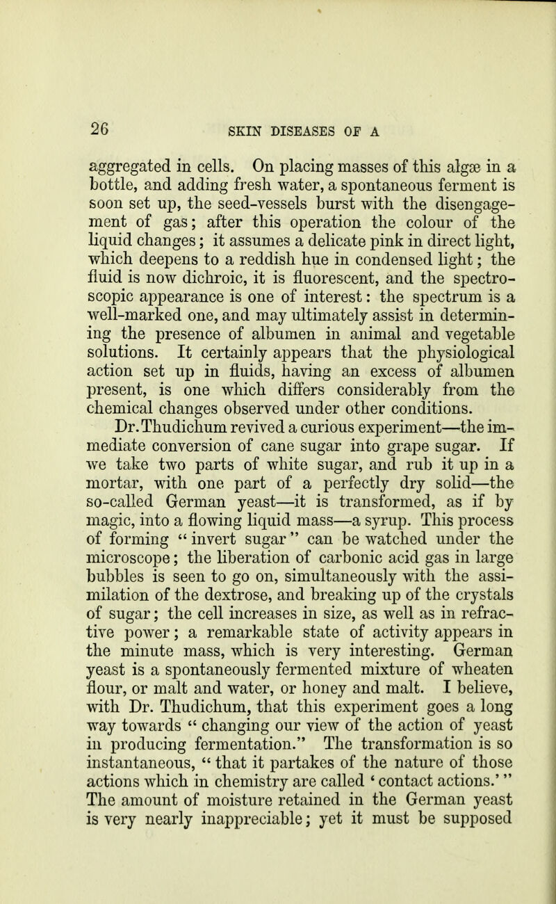 aggregated in cells. On placing masses of this algse in a bottle, and adding fresh water, a spontaneous ferment is soon set up, the seed-vessels burst with the disengage- ment of gas; after this operation the colour of the liquid changes; it assumes a delicate pink in direct light, which deepens to a reddish hue in condensed light; the fluid is now dichroic, it is fluorescent, and the spectro- scopic appearance is one of interest: the spectrum is a well-marked one, and may ultimately assist in determin- ing the presence of albumen in animal and vegetable solutions. It certainly appears that the physiological action set up in fluids, having an excess of albumen present, is one which differs considerably from the chemical changes observed under other conditions. Dr.Thudichum revived a curious experiment—^the im- mediate conversion of cane sugar into grape sugar. If we take two parts of white sugar, and rub it up in a mortar, with one part of a perfectly dry solid—the so-called German yeast—it is transformed, as if by magic, into a flowing liquid mass—a syrup. This process of forming  invert sugar can be watched under the microscope; the liberation of carbonic acid gas in large bubbles is seen to go on, simultaneously with the assi- milation of the dextrose, and breaking up of the crystals of sugar; the cell increases in size, as well as in refrac- tive power; a remarkable state of activity appears in the minute mass, which is very interesting. German yeast is a spontaneously fermented mixture of wheaten flour, or malt and water, or honey and malt. I believe, with Dr. Thudichum, that this experiment goes a long way towards  changing our view of the action of yeast in producing fermentation. The transformation is so instantaneous,  that it partakes of the nature of those actions which in chemistry are called * contact actions.'  The amount of moisture retained in the German yeast is very nearly inappreciable; yet it must be supposed