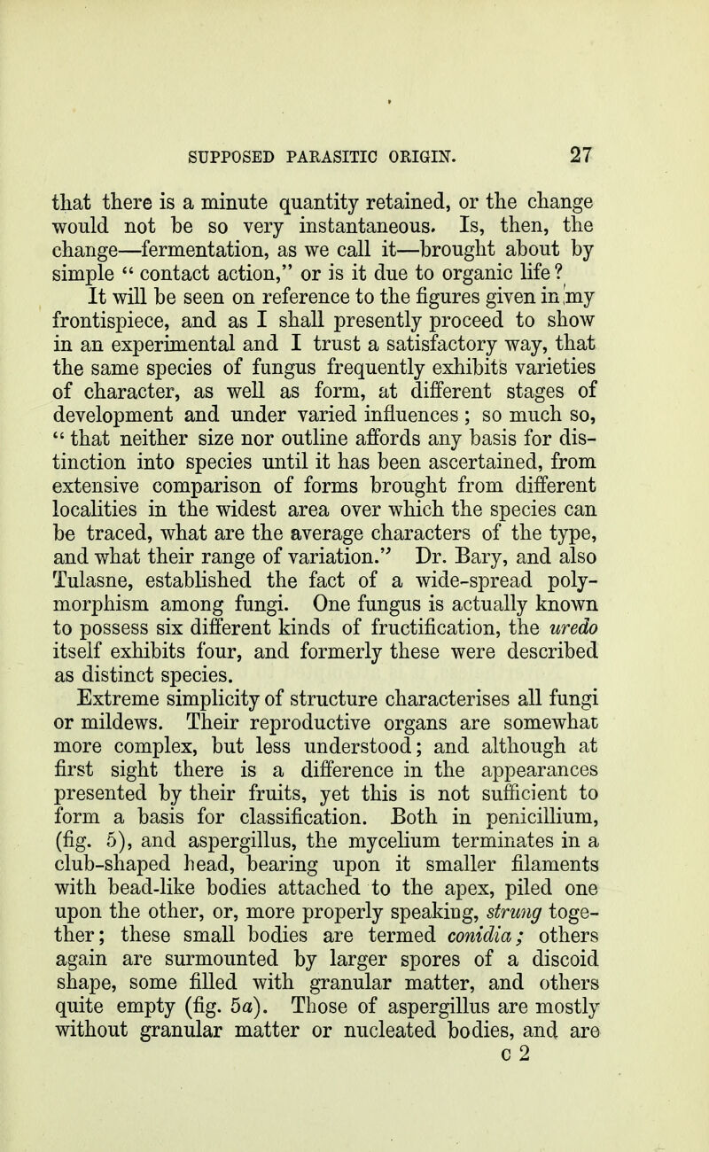 that there is a minute quantity retained, or the change would not be so very instantaneous. Is, then, the change—fermentation, as we call it—brought about by simple  contact action, or is it due to organic life? It will be seen on reference to the figures given in ,'my frontispiece, and as I shall presently proceed to show in an experimental and I trust a satisfactory way, that the same species of fungus frequently exhibits varieties of character, as well as form, at different stages of development and under varied influences ; so much so,  that neither size nor outline affords any basis for dis- tinction into species until it has been ascertained, from extensive comparison of forms brought from different localities in the widest area over which the species can be traced, what are the average characters of the type, and what their range of variation. Dr. Bary, and also Tulasne, established the fact of a wide-spread poly- morphism among fungi. One fungus is actually known to possess six different kinds of fructification, the uredo itself exhibits four, and formerly these were described as distinct species. Extreme simplicity of structure characterises all fungi or mildews. Their reproductive organs are somewhat more complex, but less understood; and although at first sight there is a difference in the appearances presented by their fruits, yet this is not sufficient to form a basis for classification. Both in penicillium, (fig. 5), and aspergillus, the mycelium terminates in a club-shaped head, bearing upon it smaller filaments with bead-like bodies attached to the apex, piled one upon the other, or, more properly speaking, strung toge- ther; these small bodies are termed conidia; others again are surmounted by larger spores of a discoid shape, some filled with granular matter, and others quite empty (fig. 5a). Those of aspergillus are mostly without granular matter or nucleated bodies, and are c 2