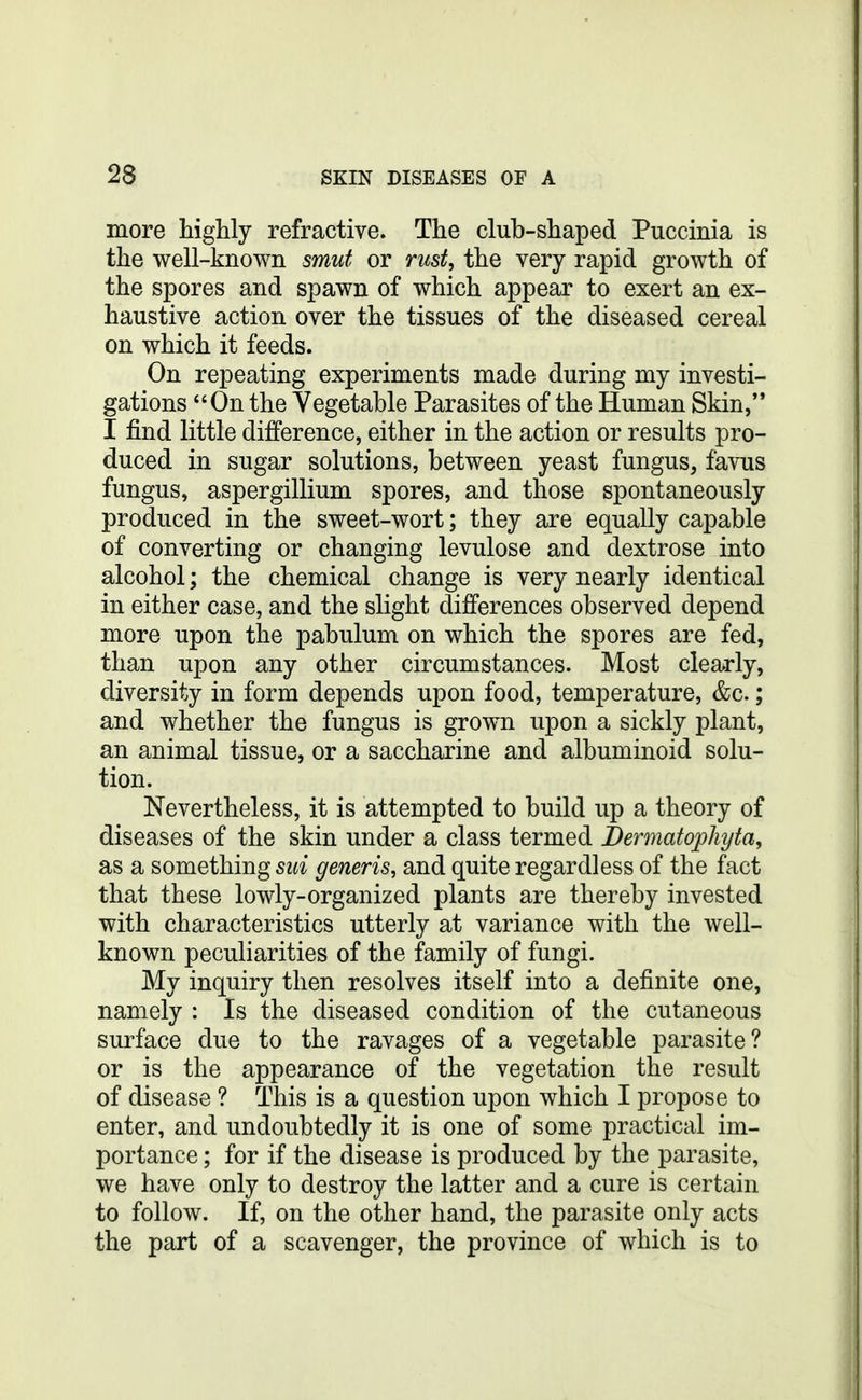 more tiglily refractive. The club-shaped Puccinia is the well-known smut or rust, the very rapid growth of the spores and spawn of which appear to exert an ex- haustive action over the tissues of the diseased cereal on which it feeds. On repeating experiments made during my investi- gations On the Vegetable Parasites of the Human Skin, I find little difference, either in the action or results pro- duced in sugar solutions, between yeast fungus, favus fungus, aspergillium spores, and those spontaneously produced in the sweet-wort; they are equally capable of converting or changing levulose and dextrose into alcohol; the chemical change is very nearly identical in either case, and the slight differences observed depend more upon the pabulum on which the spores are fed, than upon any other circumstances. Most clearly, diversity in form depends upon food, temperature, &c.; and whether the fungus is grown upon a sickly plant, an animal tissue, or a saccharine and albuminoid solu- tion. Nevertheless, it is attempted to build up a theory of diseases of the skin under a class termed Bermatopliyta, as a something sui generis, and quite regardless of the fact that these lowly-organized plants are thereby invested with characteristics utterly at variance with the well- known peculiarities of the family of fungi. My inquiry then resolves itself into a definite one, namely : Is the diseased condition of the cutaneous surface due to the ravages of a vegetable parasite? or is the appearance of the vegetation the result of disease ? This is a question upon which I propose to enter, and undoubtedly it is one of some practical im- portance ; for if the disease is produced by the parasite, we have only to destroy the latter and a cure is certain to follow. If, on the other hand, the parasite only acts the part of a scavenger, the province of which is to
