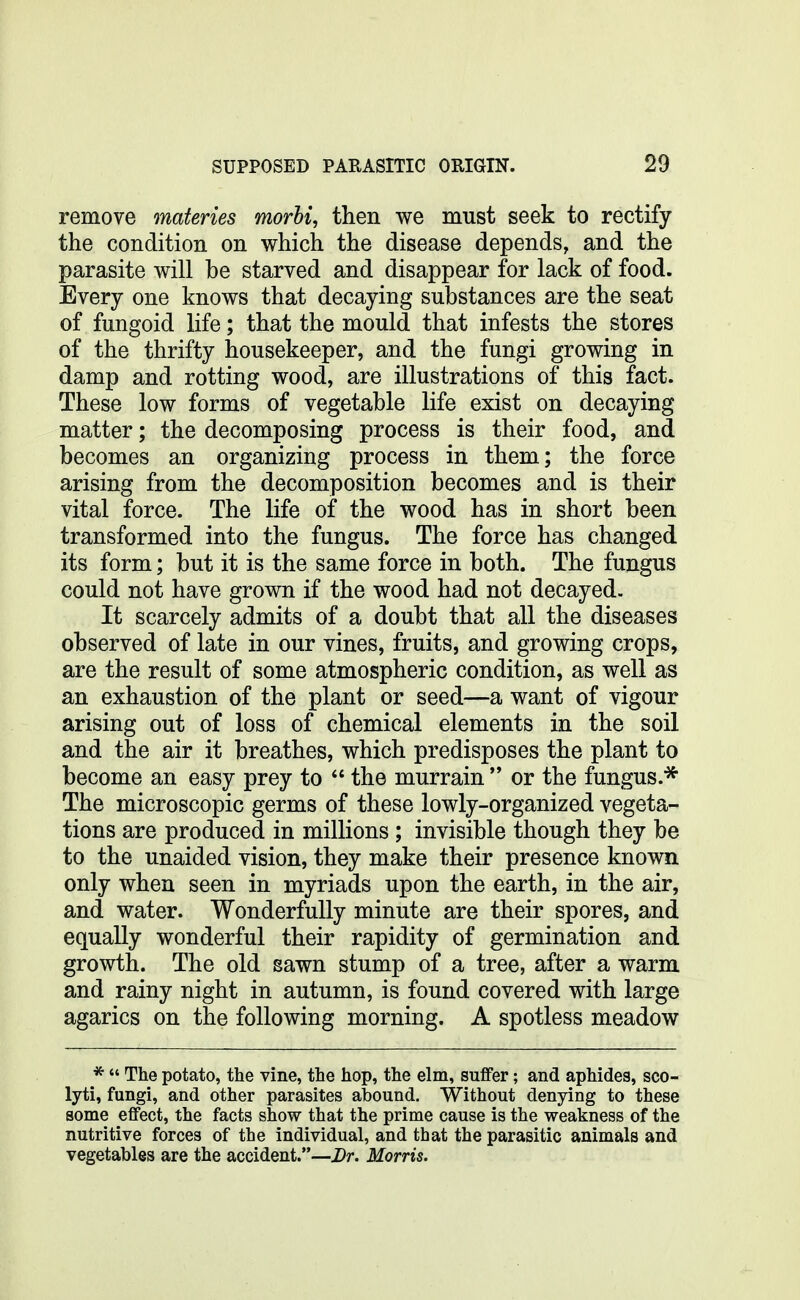 remove materies morbi, then we must seek to rectify the condition on which the disease depends, and the parasite will be starved and disappear for lack of food. Every one knows that decaying substances are the seat of fungoid life; that the mould that infests the stores of the thrifty housekeeper, and the fungi growing in damp and rotting wood, are illustrations of this fact. These low forms of vegetable life exist on decaying matter; the decomposing process is their food, and becomes an organizing process in them; the force arising from the decomposition becomes and is their vital force. The life of the wood has in short been transformed into the fungus. The force has changed its form; but it is the same force in both. The fungus could not have grown if the wood had not decayed. It scarcely admits of a doubt that all the diseases observed of late in our vines, fruits, and growing crops, are the result of some atmospheric condition, as well as an exhaustion of the plant or seed—a want of vigour arising out of loss of chemical elements in the soil and the air it breathes, which predisposes the plant to become an easy prey to  the murrain  or the fungus.* The microscopic germs of these lowly-organized vegeta- tions are produced in millions ; invisible though they be to the unaided vision, they make their presence known only when seen in myriads upon the earth, in the air, and water. Wonderfully minute are their spores, and equally wonderful their rapidity of germination and growth. The old sawn stump of a tree, after a warm and rainy night in autumn, is found covered with large agarics on the following morning. A spotless meadow *  The potato, the vine, the hop, the elm, suffer; and aphides, sco- lyti, fungi, and other parasites abound. Without denying to these some effect, the facts show that the prime cause is the weakness of the nutritive forces of the individual, and that the parasitic animals and vegetables are the accident.—Dr. Morris.