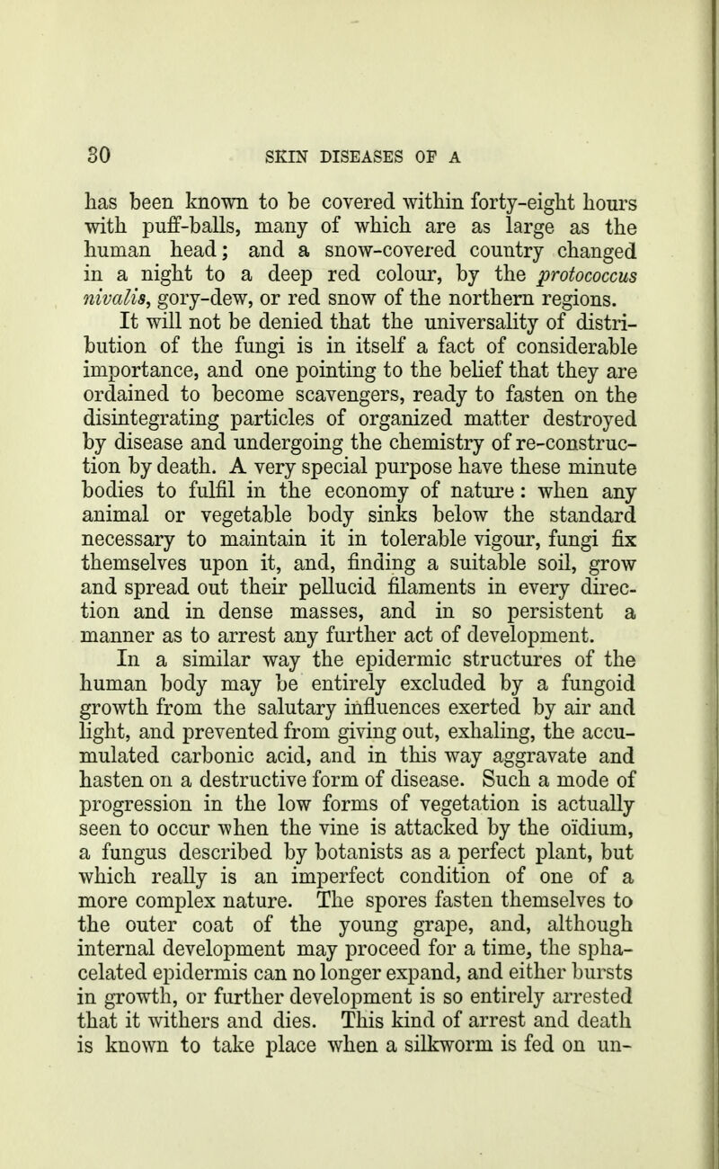 has been known to be covered within forty-eight hours with puff-balls, many of which are as large as the human head; and a snow-covered country changed in a night to a deep red colour, by the protococcus nivalis, gory-dew, or red snow of the northern regions. It will not be denied that the universality of distri- bution of the fungi is in itself a fact of considerable importance, and one pointing to the belief that they are ordained to become scavengers, ready to fasten on the disintegrating particles of organized matter destroyed by disease and undergoing the chemistry of re-construc- tion by death. A very special purpose have these minute bodies to fulfil in the economy of nature: when any animal or vegetable body sinks below the standard necessary to maintain it in tolerable vigour, fungi fix themselves upon it, and, finding a suitable soil, grow and spread out their pellucid filaments in every direc- tion and in dense masses, and in so persistent a manner as to arrest any further act of development. In a similar way the epidermic structures of the human body may be entirely excluded by a fungoid growth from the salutary influences exerted by air and light, and prevented from giving out, exhaling, the accu- mulated carbonic acid, and in this way aggravate and hasten on a destructive form of disease. Such a mode of progression in the low forms of vegetation is actually seen to occur when the vine is attacked by the oidium, a fungus described by botanists as a perfect plant, but which really is an imperfect condition of one of a more complex nature. The spores fasten themselves to the outer coat of the young grape, and, although internal development may proceed for a time, the spha- celated epidermis can no longer expand, and either bursts in growth, or further development is so entirely arrested that it withers and dies. This kind of arrest and death is known to take place when a silkworm is fed on un-