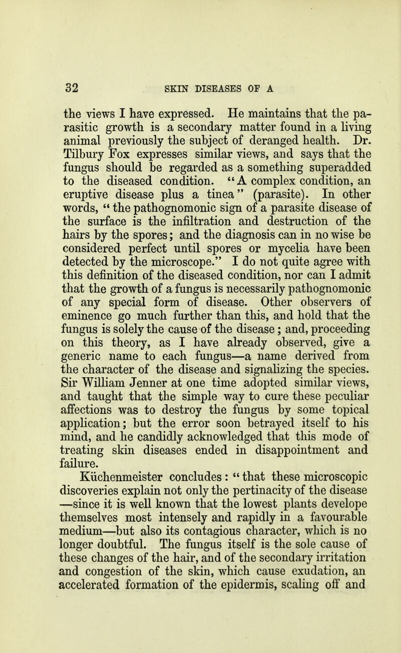 the views I have expressed. He maintains that the pa- rasitic growth is a secondary matter found in a living animal previously the subject of deranged health. Dr. Tilbury Fox expresses similar views, and says that the fungus should be regarded as a something superadded to the diseased condition. A complex condition, an eruptive disease plus a tinea'* (parasite). In other words, the pathognomonic sign of a parasite disease of the surface is the infiltration and destruction of the hairs by the spores; and the diagnosis can in no wise be considered perfect until spores or mycelia have been detected by the microscope. I do not quite agree with this definition of the diseased condition, nor can I admit that the growth of a fungus is necessarily pathognomonic of any special form of disease. Other observers of eminence go much further than this, and hold that the fungus is solely the cause of the disease; and, proceeding on this theory, as I have already observed, give a generic name to each fungus—a name derived from the character of the disease and signalizing the species. Sir William Jenner at one time adopted similar views, and taught that the simple way to cure these peculiar affections was to destroy the fungus by some topical application; but the error soon betrayed itself to his mind, and he candidly acknowledged that this mode of treating skin diseases ended in disappointment and failure. Kiichenmeister concludes : that these microscopic discoveries explain not only the pertinacity of the disease —since it is well known that the lowest plants develope themselves most intensely and rapidly in a favourable medium—but also its contagious character, which is no longer doubtful. The fungus itself is the sole cause of these changes of the hair, and of the secondary irritation and congestion of the skin, which cause exudation, an accelerated formation of the epidermis, scaling ofi: and