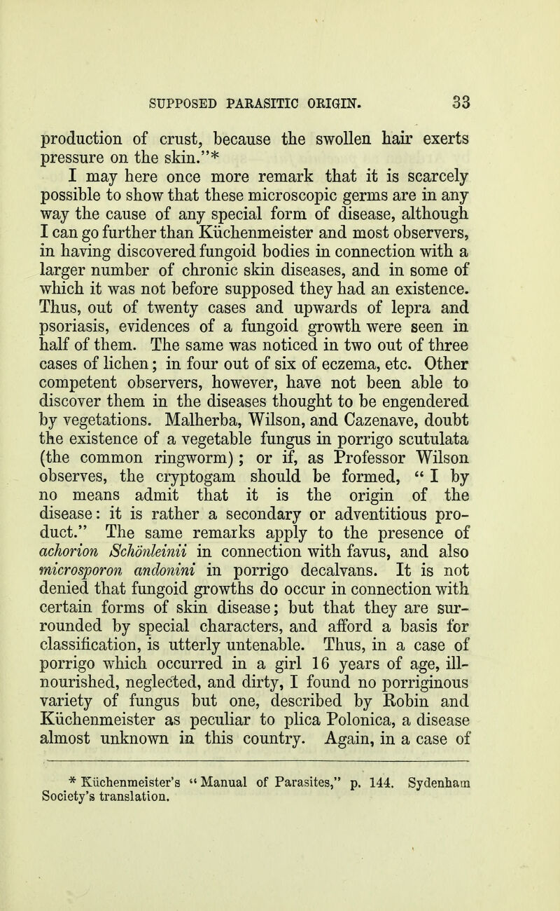 production of crust, because the swollen hair exerts pressure on the skin.* I may here once more remark that it is scarcely possible to show that these microscopic germs are in any way the cause of any special form of disease, although I can go further than Kiichenmeister and most observers, in having discovered fungoid bodies in connection with a larger number of chronic skin diseases, and in some of which it was not before supposed they had an existence. Thus, out of twenty cases and upwards of lepra and psoriasis, evidences of a fungoid growth were seen in half of them. The same was noticed in two out of three cases of lichen; in four out of six of eczema, etc. Other competent observers, however, have not been able to discover them in the diseases thought to be engendered by vegetations. Malherba, Wilson, and Cazenave, doubt the existence of a vegetable fungus in porrigo scutulata (the common ringworm); or if, as Professor Wilson observes, the cryptogam should be formed,  I by no means admit that it is the origin of the disease: it is rather a secondary or adventitious pro- duct. The same remarks apply to the presence of achorion Schonleinii in connection with favus, and also microsporon andonini in porrigo decalvans. It is not denied that fungoid growths do occur in connection with certain forms of skin disease; but that they are sur- rounded by special characters, and afford a basis for classification, is utterly untenable. Thus, in a case of porrigo which occurred in a girl 16 years of age, ill- nourished, neglected, and dirty, I found no porriginous variety of fungus but one, described by Robin and Kiichenmeister as peculiar to plica Polonica, a disease almost unknown in this country. Again, in a case of * Kiiclienmeister's  Manual of Parasites, p. 144. Sydenham Society's translation.
