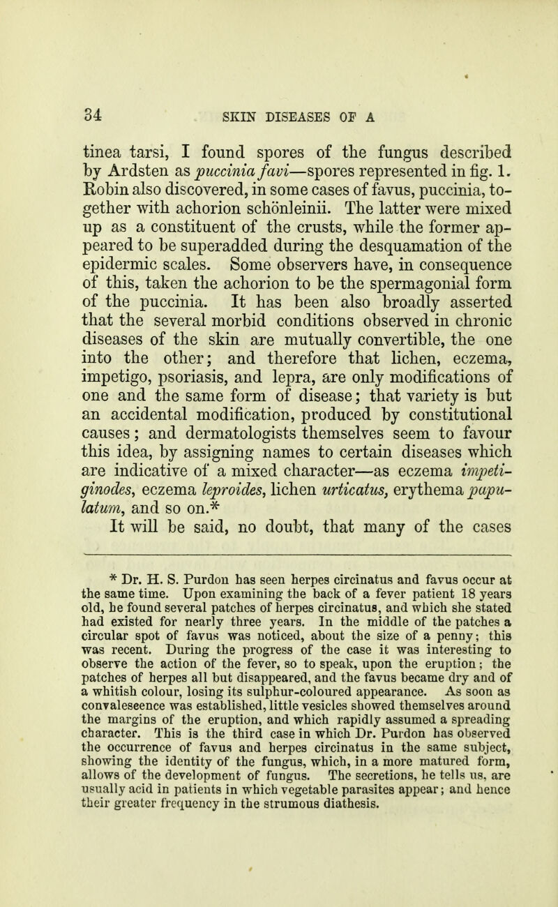 tinea tarsi, I found spores of tlie fungus described by Ardsten SiS puccinia favi—spores represented in fig. 1. Robin also discovered, in some cases of favus, puccinia, to- gether with achorion schonleinii. The latter were mixed up as a constituent of the crusts, while the former ap- peared to be superadded during the desquamation of the epidermic scales. Some observers have, in consequence of this, taken the achorion to be the spermagonial form of the puccinia. It has been also broadly asserted that the several morbid conditions observed in chronic diseases of the skin are mutually convertible, the one into the other; and therefore that lichen, eczema, impetigo, psoriasis, and lepra, are only modifications of one and the same form of disease; that variety is but an accidental modification, produced by constitutional causes; and dermatologists themselves seem to favour this idea, by assigning names to certain diseases which are indicative of a mixed character—as eczema wipeti- ginodes^ eczema kproides, lichen urticatus, evjthemsi papu- latum, and so on.^ It will be said, no doubt, that many of the cases * Dr. H. S. Purdou has seen herpes circinatus and favus occur at the same time. Upon examining the back of a fever patient 18 years old, he found several patches of herpes circinatus, and which she stated had existed for nearly three years. In the middle of the patches a circular spot of favus was noticed, about the size of a penny; this was recent. During the progress of the case it was interesting to observe the action of the fever, so to speak, upon the eruption; the patches of herpes all but disappeared, and the favus became dry and of a whitish colour, losing its sulphur-coloured appearance. As soon as convaleseence was established, little vesicles showed themselves around the margins of the eruption, and which rapidly assumed a spreading character. This is the third case in which Dr. Purdon has observed the occurrence of favus and herpes circinatus in the same subject, showing the identity of the fungus, which, in a more matured form, allows of the development of fungus. The secretions, he tells us, are usually acid in patients in which vegetable parasites appear; and hence their greater frequency in the strumous diathesis.