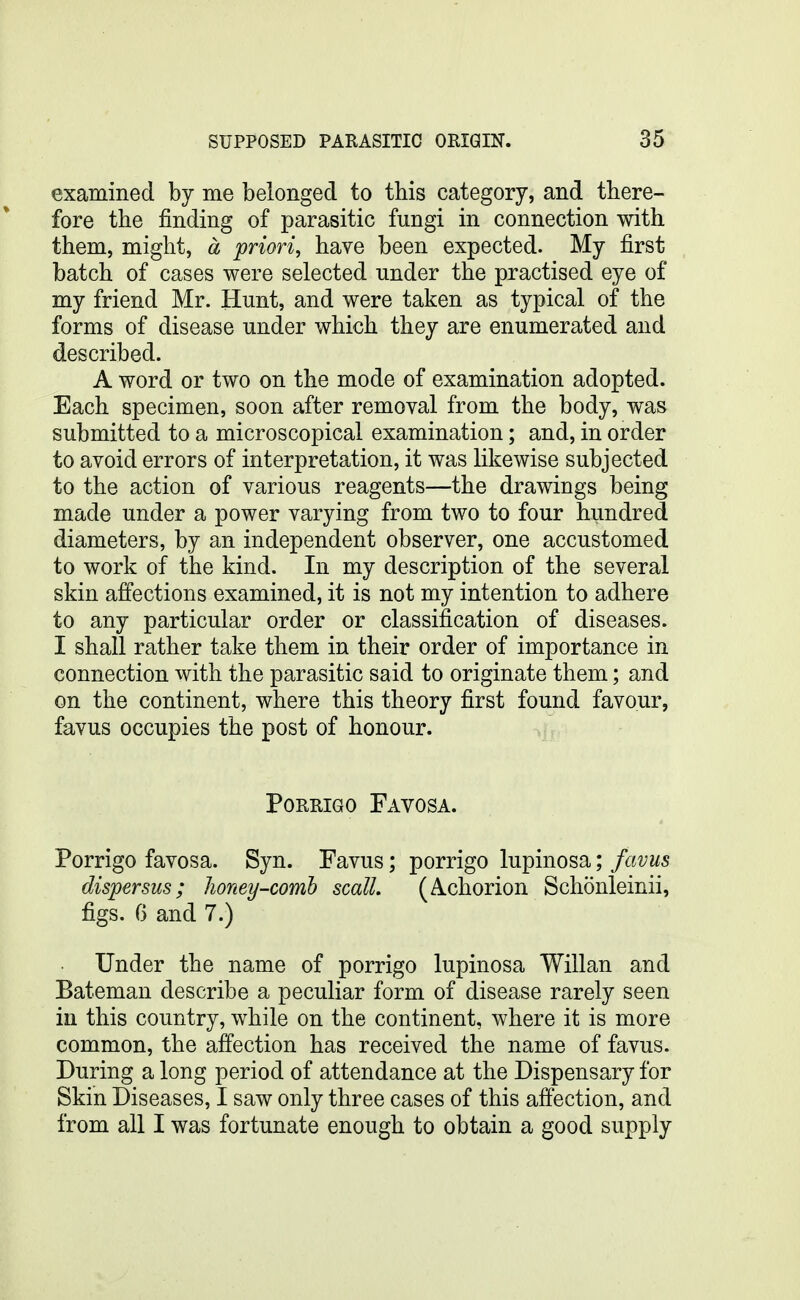 examined by me belonged to this category, and there- fore the finding of parasitic fungi in connection with them, might, a priori, have been expected. My first batch of cases were selected under the practised eye of my friend Mr. Hunt, and were taken as typical of the forms of disease under which they are enumerated and described. A word or two on the mode of examination adopted. Each specimen, soon after removal from the body, was submitted to a microscopical examination; and, in order to avoid errors of interpretation, it was likewise subjected to the action of various reagents—the drawings being made under a power varying from two to four hundred diameters, by an independent observer, one accustomed to work of the kind. In my description of the several skin affections examined, it is not my intention to adhere to any particular order or classification of diseases. I shall rather take them in their order of importance in connection with the parasitic said to originate them; and on the continent, where this theory first found favour, favus occupies the post of honour. PoRRiGO Favosa. Porrigo favosa. Syn. Favus; porrigo lupinosa; favus dispersus; honey-comh scall. (A-chorion Schonleinii, figs. G and 7.) Under the name of porrigo lupinosa Willan and Bateman describe a peculiar form of disease rarely seen in this country, while on the continent, where it is more common, the affection has received the name of favus. During a long period of attendance at the Dispensary for Skin Diseases, I saw only three cases of this affection, and from all I was fortunate enough to obtain a good supply