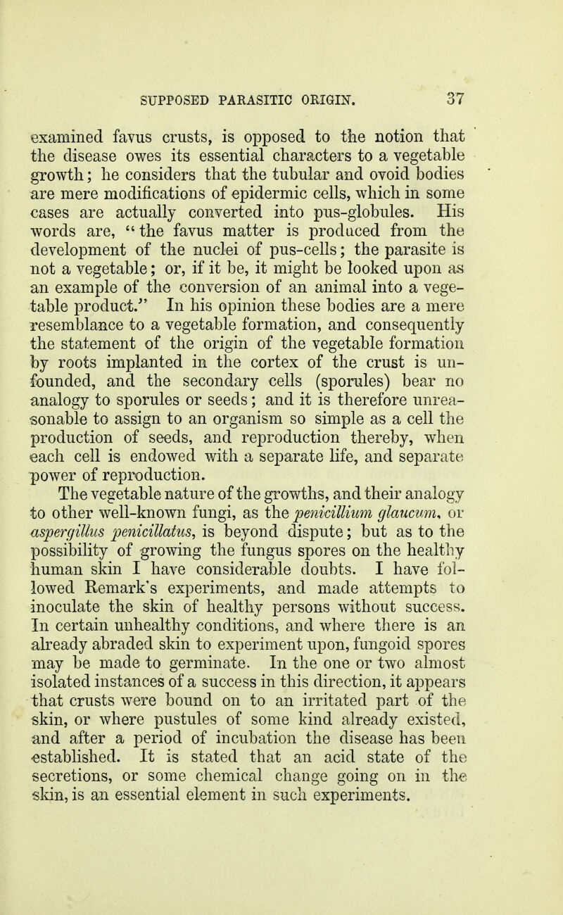 examined favus crusts, is opposed to tke notion that the disease owes its essential characters to a vegetable growth; he considers that the tubular and ovoid bodies are mere modifications of epidermic cells, which in some cases are actually converted into pus-globules. His words are, the favus matter is produced from the development of the nuclei of pus-cells; the parasite is not a vegetable; or, if it be, it might be looked upon as an example of the conversion of an animal into a vege- table product. In his opinion these bodies are a mere resemblance to a vegetable formation, and consequently the statement of the origin of the vegetable formation by roots implanted in the cortex of the crust is un- founded, and the secondary cells (sporules) bear no analogy to sporules or seeds; and it is therefore unrea- sonable to assign to an organism so simple as a cell the production of seeds, and reproduction thereby, when each cell is endowed with a separate life, and separate power of reproduction. The vegetable nature of the growths, and their analogy to other well-known fungi, as the penkiUium glaucum, or Aspergillus penicillatus, is beyond dispute; but as to the possibility of growing the fungus spores on the healthy human skin I have considerable doubts. I have fol- lowed Remark's experiments, and made attempts to inoculate the skin of healthy persons without success. In certain unhealthy conditions, and where there is an already abraded skin to experiment upon, fungoid spores may be made to germinate. In the one or two almost isolated instances of a success in this direction, it appears that crusts were bound on to an irritated part of the skin, or where pustules of some kind already existed, and after a period of incubation the disease has been established. It is stated that an acid state of the secretions, or some chemical change going on in th^; skin, is an essential el-ement in such experiments.