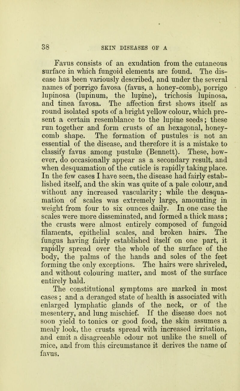 Favus consists of an exudation from the cutaneous surface in which fungoid elements are found. The dis- ease has been variously described, and under the several names of porrigo favosa (favus, a honey-comb), porrigo lupinosa (lupinum, the lupine), trichosis lupinosa, and tinea favosa. The affection first shows itself as round isolated spots of a bright yellow colour, which pre- sent a certain resemblance to the lupine seeds; these run together and form crusts of an hexagonal, honey- comb shape. The formation of pustules is not an essential of the disease, and therefore it is a mistake to classify favus among pustulse (Bennett). These, how- ever, do occasionally appear as a secondary result, and when desquamation of the cuticle is rapidly taking place. In the few cases I have seen, the disease had fairly estab- lished itself, and the skin was quite of a pale colour, and without any increased vascularity; while the desqua- mation of scales was extremely large, amounting in weight from four to six ounces daily. In one case the scales were more disseminated, and formed a thick mass; the crusts were almost entirely composed of fungoid filaments, epithelial scales, and broken hairs. The fungus having fairly established itself on one part, it rapidly spread over the whole of the surface of the body, the palms of the hands and soles of the feet forming the only exceptions. The hairs were shriveled, and without colouring matter, and most of the surface entirely bald. The constitutional symptoms are marked in most cases; and a deranged state of health is associated with enlarged lymphatic glands of the neck, or of the mesentery, and lung mischief. If the disease does not soon yield to tonics or good food, the skin assumes a mealy look, the crusts spread with increased irritation, and emit a disagreeable odour not unlike the smell of mice, and from this circumstance it derives the name of favus.
