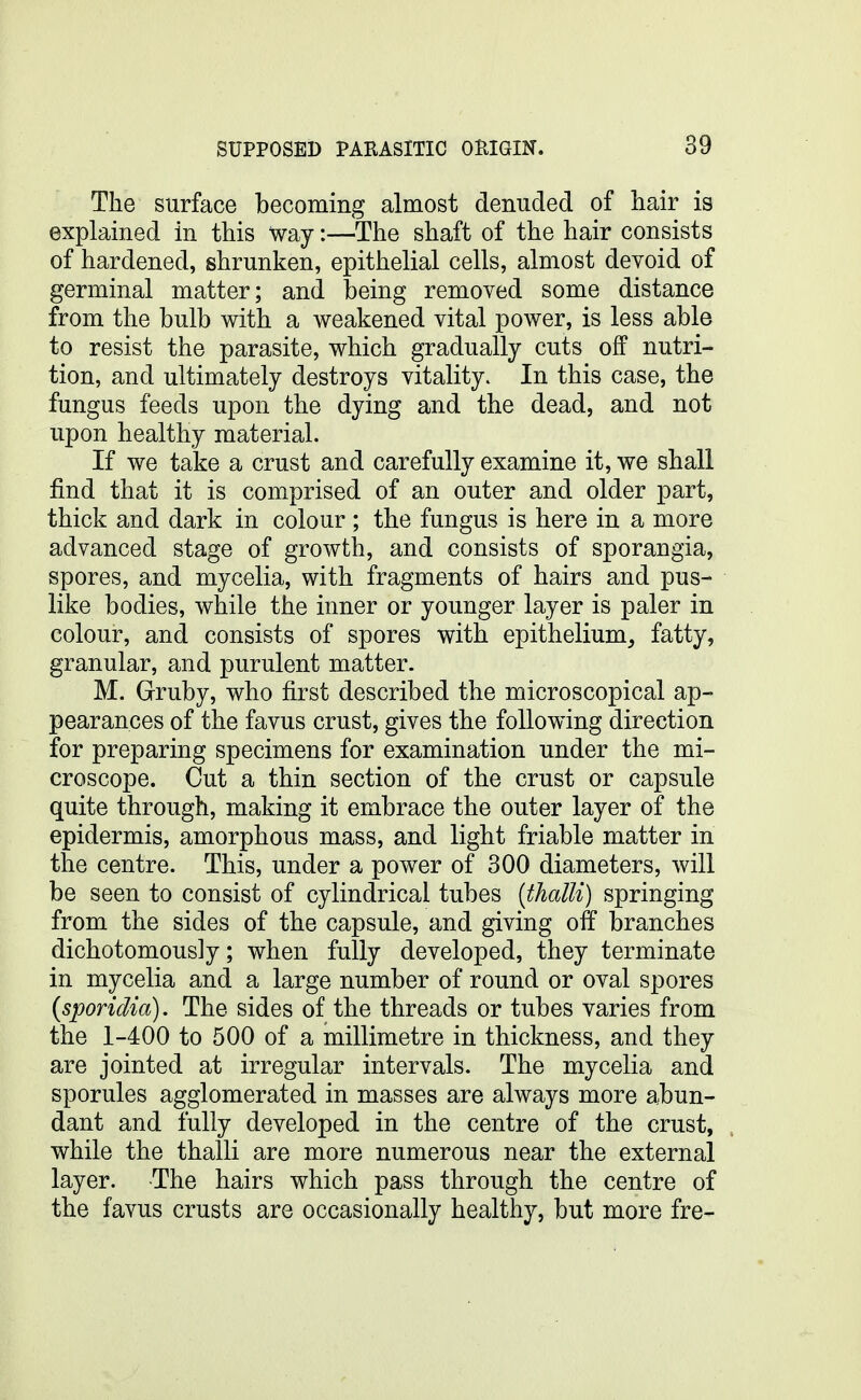 The surface becoming almost denuded of hair is explained in this way:—The shaft of the hair consists of hardened, shrunken, epithelial cells, almost devoid of germinal matter; and being removed some distance from the bulb with a weakened vital power, is less able to resist the parasite, which gradually cuts off nutri- tion, and ultimately destroys vitality. In this case, the fungus feeds upon the dying and the dead, and not upon healthy material. If we take a crust and carefully examine it, we shall find that it is comprised of an outer and older part, thick and dark in colour; the fungus is here in a more advanced stage of growth, and consists of sporangia, spores, and mycelia, with fragments of hairs and pus- like bodies, while the inner or younger layer is paler in colour, and consists of spores with epithelium^ fatty, granular, and purulent matter. M. Gruby, who first described the microscopical ap- pearances of the favus crust, gives the following direction for preparing specimens for examination under the mi- croscope. Cut a thin section of the crust or capsule quite through, making it embrace the outer layer of the epidermis, amorphous mass, and light friable matter in the centre. This, under a power of 300 diameters, will be seen to consist of cylindrical tubes {thalli) springing from the sides of the capsule, and giving off branches dichotomously; when fully developed, they terminate in mycelia and a large number of round or oval spores {sporidia). The sides of the threads or tubes varies from the 1-400 to 500 of a millimetre in thickness, and they are jointed at irregular intervals. The mycelia and sporules agglomerated in masses are always more abun- dant and fully developed in the centre of the crust, while the thalli are more numerous near the external layer. The hairs which pass through the centre of the favus crusts are occasionally healthy, but more fre-