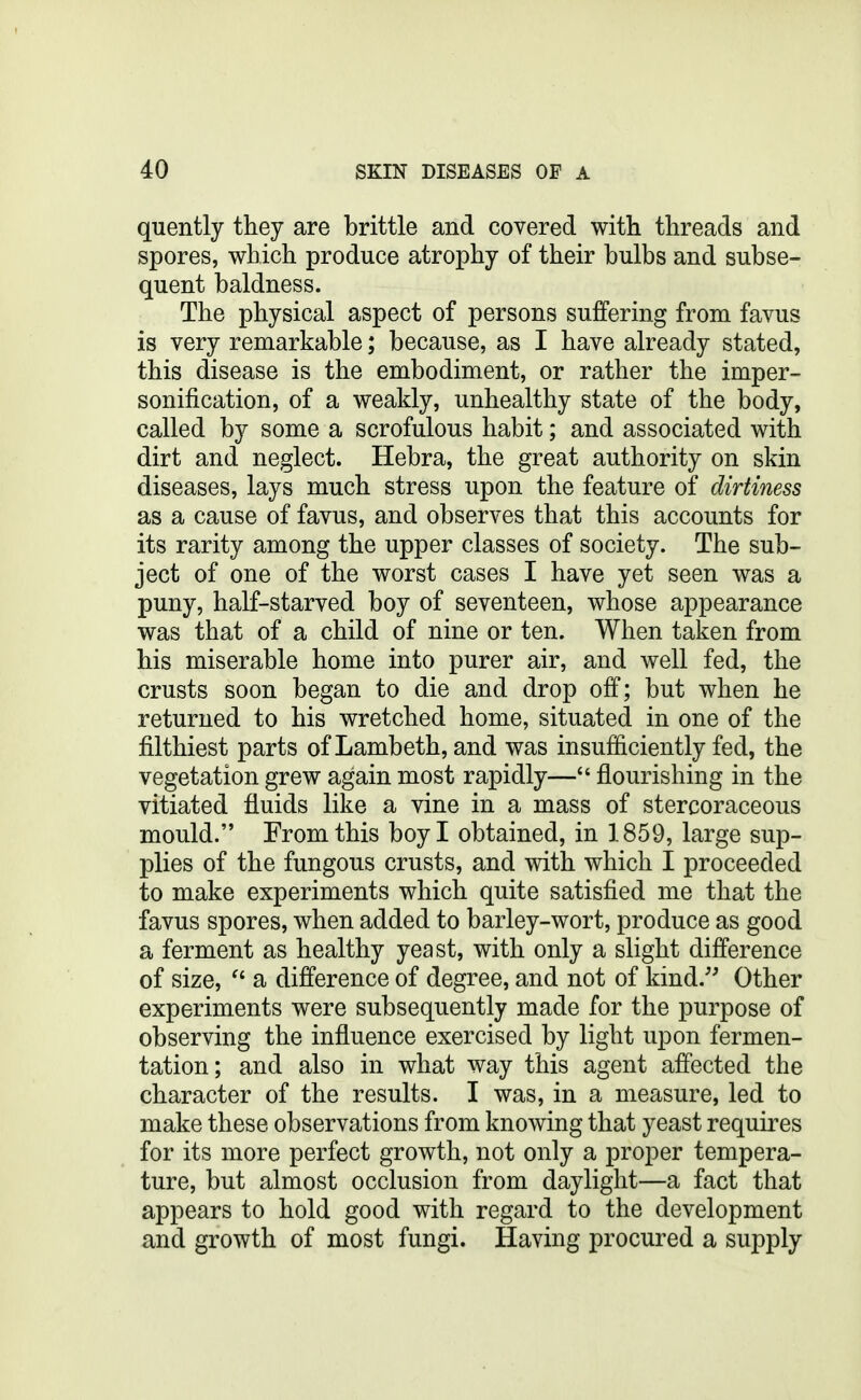 quently they are brittle and covered with threads and spores, which produce atrophy of their bulbs and subse- quent baldness. The physical aspect of persons suffering from favus is very remarkable; because, as I have already stated, this disease is the embodiment, or rather the imper- sonification, of a weakly, unhealthy state of the body, called by some a scrofulous habit; and associated with dirt and neglect. Hebra, the great authority on skin diseases, lays much stress upon the feature of dirtiness as a cause of favus, and observes that this accounts for its rarity among the upper classes of society. The sub- ject of one of the worst cases I have yet seen was a puny, half-starved boy of seventeen, whose appearance was that of a child of nine or ten. When taken from his miserable home into purer air, and well fed, the crusts soon began to die and drop off; but when he returned to his wretched home, situated in one of the filthiest parts of Lambeth, and was insufficiently fed, the vegetation grew again most rapidly— flourishing in the vitiated fluids like a vine in a mass of stercoraceous mould. From this boy I obtained, in 1859, large sup- plies of the fungous crusts, and with which I proceeded to make experiments which quite satisfied me that the favus spores, when added to barley-wort, produce as good a ferment as healthy yeast, with only a slight difference of size, a difference of degree, and not of kind.'' Other experiments were subsequently made for the purpose of observing the influence exercised by light upon fermen- tation; and also in what way this agent affected the character of the results. I was, in a measure, led to make these observations from knowing that yeast requires for its more perfect growth, not only a proper tempera- ture, but almost occlusion from daylight—a fact that appears to hold good with regard to the development and growth of most fungi. Having procured a supply