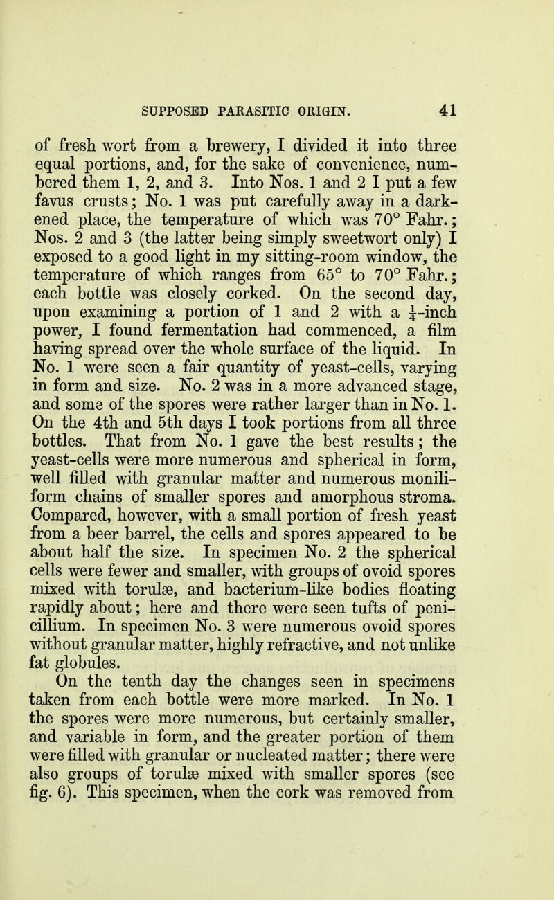 of fresh wort from a brewery, I divided it into three equal portions, and, for the sake of convenience, num- bered them 1, 2, and 3. Into Nos. 1 and 2 I put a few favus crusts; No. 1 was put carefully away in a dark- ened place, the temperature of which was 70° Fahr.; Nos. 2 and 3 (the latter being simply sweetwort only) I exposed to a good light in my sitting-room window, the temperature of which ranges from 65° to 70° Fahr.; each bottle was closely corked. On the second day, upon examining a portion of 1 and 2 with a J-inch power, I found fermentation had commenced, a film having spread over the whole surface of the liquid. In No. 1 were seen a fair quantity of yeast-cells, varying in form and size. No. 2 was in a more advanced stage, and some of the spores were rather larger than in No. 1. On the 4th and 5th days I took portions from all three bottles. That from No. 1 gave the best results; the yeast-cells were more numerous and spherical in form, well filled with granular matter and numerous monili- form chains of smaller spores and amorphous stroma. Compared, however, with a small portion of fresh yeast from a beer barrel, the cells and spores appeared to be about half the size. In specimen No. 2 the spherical cells were fewer and smaller, with groups of ovoid spores mixed with torulae, and bacterium-like bodies floating rapidly about; here and there were seen tufts of peni- cillium. In specimen No. 3 were numerous ovoid spores without granular matter, highly refractive, and not unlike fat globules. On the tenth day the changes seen in specimens taken from each bottle were more marked. In No. 1 the spores were more numerous, but certainly smaller, and variable in form, and the greater portion of them were filled with granular or nucleated matter; there were also groups of torulae mixed with smaller spores (see fig. 6). This specimen, when the cork was removed from