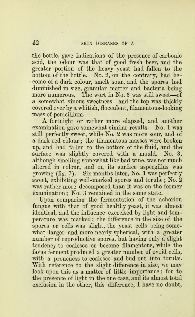 the bottle, gave indications of tlie presence of carbonic acid, tlie odour was that of good fresh beer, and the greater portion of the heavy yeast had fallen to the bottom of the bottle. No. 2, on the contrary, had be- come of a dark colour, smelt sour, and the spores had diminished in size, granular matter and bacteria being more numerous. The v^ort in No. 3 was still sweet—of a somewhat vinous sweetness—and the top was thickly covered over by a whitish, flocculent, filamentous-looking mass of penicillium. A fortnight or rather more elapsed, and another examination gave somewhat similar results. No. 1 was still perfectly sweet, while No. 2 was more sour, and of a dark red colour; the filamentous masses were broken up, and had fallen to the bottom of the fluid, and the surface was slightly covered with a mould. No. 3, although smelling somewhat like bad wine, was not much altered in colour, and on its surface aspergillus was growing (fig. 7). Six months later. No. 1 was perfectly sweet, exhibiting well-marked spores and torulse ; No. 2 was rather more decomposed than it was on the former examination; No. 3 remained in the same state. Upon comparing the fermentation of the achorion fungus with that of good healthy yeast, it was almost identical, and the influence exercised by light and tem- perature was marked; the difference in the size of the spores or cells was slight, the yeast cells being some- what larger and more nearly spherical, with a greater number of reproductive spores, but having only a slight tendency to coalesce or become filamentous, while the favus ferment produced a greater number of ovoid cells, with a proneness to coalesce and bud out into torulse. With reference to the slight difl'erence in size, we may look upon this as a matter of little importance; for to the presence of light in the one case, and its almost total exclusion in the other, this difference, I have no doubt,