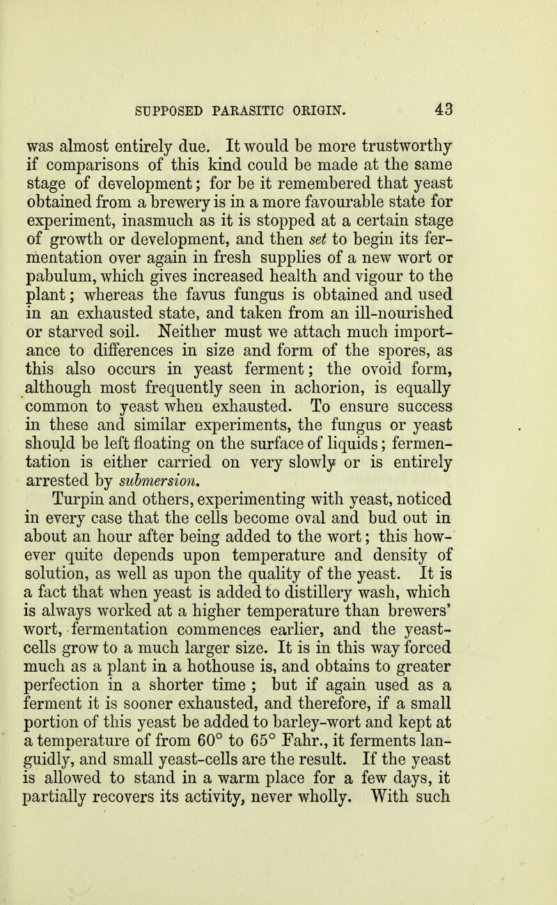 was almost entirely due. It would be more trustworthy if comparisons of this kind could be made at the same stage of development; for be it remembered that yeast obtained from a brewery is in a more favourable state for experiment, inasmuch as it is stopped at a certain stage of growth or development, and then set to begin its fer- mentation over again in fresh supplies of a new wort or pabulum, which gives increased health and vigour to the plant; whereas the favus fungus is obtained and used in an exhausted state, and taken from an ill-nourished or starved soil. Neither must we attach much import- ance to differences in size and form of the spores, as this also occurs in yeast ferment; the ovoid form, although most frequently seen in achorion, is equally common to yeast when exhausted. To ensure success in these and similar experiments, the fungus or yeast should be left floating on the surface of liquids; fermen- tation is either carried on very slowly or is entirely arrested by submersion, Turpin and others, experimenting with yeast, noticed in every case that the cells become oval and bud out in about an hour after being added to the wort; this how- ever quite depends upon temperature and density of solution, as well as upon the quality of the yeast. It is a fact that when yeast is added to distillery wash, which is always worked at a higher temperature than brewers' wort, fermentation commences earlier, and the yeast- cells grow to a much larger size. It is in this way forced much as a plant in a hothouse is, and obtains to greater perfection in a shorter time ; but if again used as a ferment it is sooner exhausted, and therefore, if a small portion of this yeast be added to barley-wort and kept at a temperature of from 60° to 65° Fahr., it ferments lan- guidly, and small yeast-cells are the result. If the yeast is allowed to stand in a warm place for a few days, it partially recovers its activity, never wholly. With such