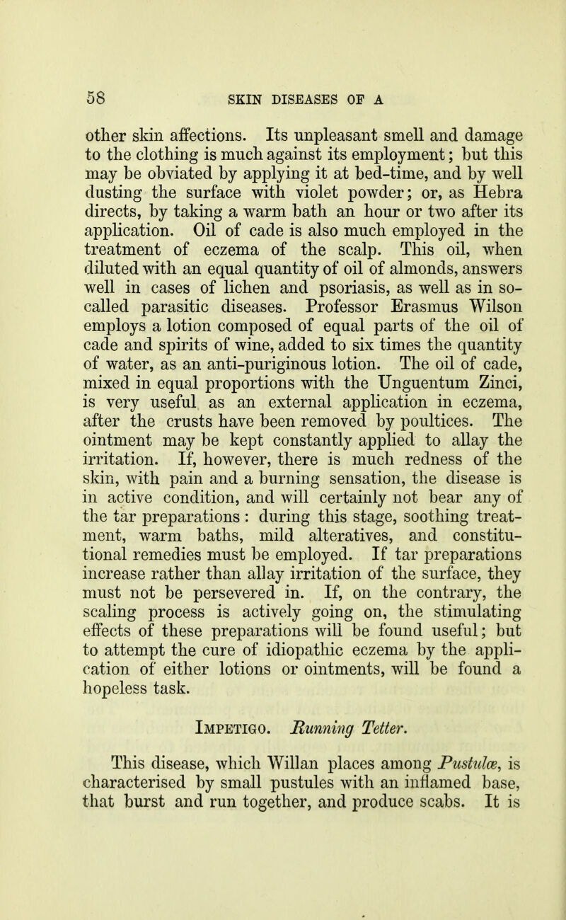 other skin affections. Its unpleasant smell and damage to the clothing is much against its employment; but this may be obviated by applying it at bed-time, and by well dusting the surface with violet powder; or, as Hebra directs, by taking a warm bath an hour or two after its application. Oil of cade is also much employed in the treatment of eczema of the scalp. This oil, when diluted with an equal quantity of oil of almonds, answers well in cases of lichen and psoriasis, as well as in so- called parasitic diseases. Professor Erasmus Wilson employs a lotion composed of equal parts of the oil of cade and spirits of wine, added to six times the quantity of water, as an anti-puriginous lotion. The oil of cade, mixed in equal proportions with the Unguentum Zinci, is very useful as an external application in eczema, after the crusts have been removed by poultices. The ointment may be kept constantly applied to allay the irritation. If, however, there is much redness of the skin, with pain and a burning sensation, the disease is in active condition, and will certainly not bear any of the tar preparations : during this stage, soothing treat- ment, warm baths, mild alteratives, and constitu- tional remedies must be employed. If tar preparations increase rather than allay irritation of the surface, they must not be persevered in. If, on the contrary, the scaling process is actively going on, the stimulating effects of these preparations will be found useful; but to attempt the cure of idiopathic eczema by the appli- cation of either lotions or ointments, will be found a hopeless task. Impetigo. Running Tetter. This disease, which Willan places among Pusttdce, is characterised by small pustules with an inflamed base, that burst and run together, and produce scabs. It is