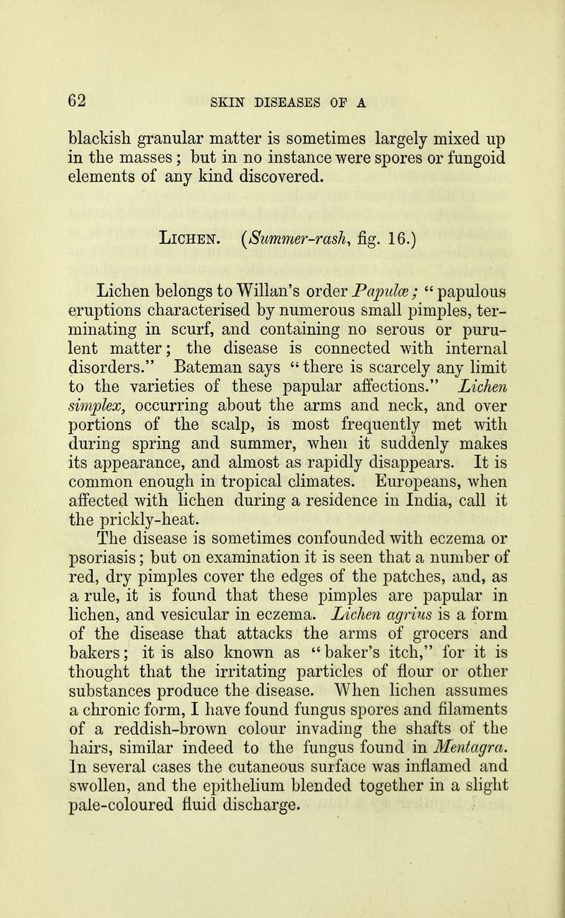 blackish granular matter is sometimes largely mixed up in the masses; but in no instance were spores or fungoid elements of any kind discovered. Lichen. (Summer-rash, fig. 16.) Lichen belongs to Willan's ovdiQTPapiilce; papulous eruptions characterised by numerous small pimples, ter- minating in scurf, and containing no serous or puru- lent matter; the disease is connected with internal disorders. Bateman says there is scarcely any limit to the varieties of these papular affections. Lichen simplex, occurring about the arms and neck, and over portions of the scalp, is most frequently met with during spring and summer, when it suddenly makes its appearance, and almost as rapidly disappears. It is common enough in tropical climates. Europeans, when affected with lichen during a residence in India, call it the prickly-heat. The disease is sometimes confounded with eczema or psoriasis; but on examination it is seen that a number of red, dry pimples cover the edges of the patches, and, as a rule, it is found that these pimples are papular in lichen, and vesicular in eczema. Lichen agrins is a form of the disease that attacks the arms of grocers and bakers; it is also known as baker's itch, for it is thought that the irritating particles of flour or other substances produce the disease. When lichen assumes a chronic form, I have found fungus spores and filaments of a reddish-brown colour invading the shafts of the hairs, similar indeed to the fungus found in Mentagra. In several cases the cutaneous surface was inflamed and swollen, and the epithelium blended together in a slight pale-coloured fluid discharge.