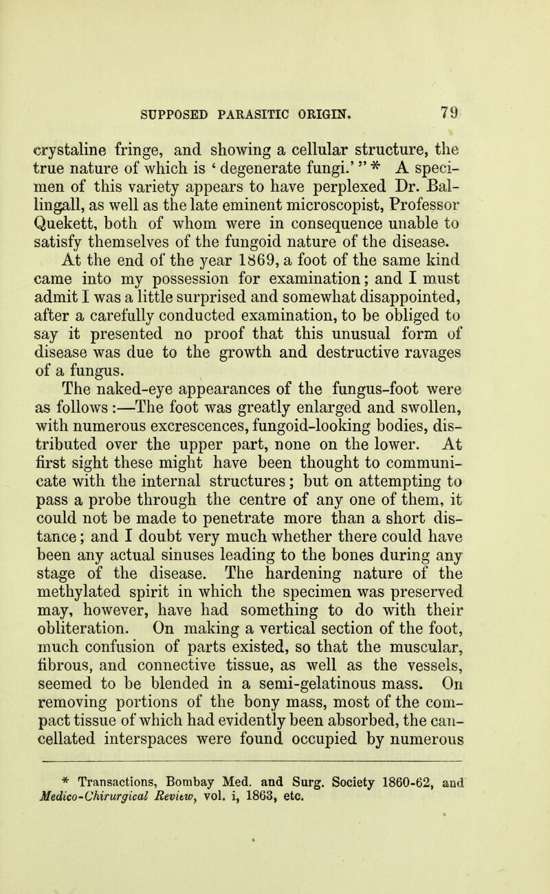 crystaline fringe, and showing a cellular structure, the true nature of which is ' degenerate fungi.'  A speci- men of this variety appears to have perplexed Dr. Bal- lingall, as well as the late eminent microscopist, Professor Quekett, both of whom were in consequence unable to satisfy themselves of the fungoid nature of the disease. At the end of the year 1869, a foot of the same kind came into my possession for examination; and I must admit I was a little surprised and somewhat disappointed, after a carefully conducted examination, to be obliged to say it presented no proof that this unusual form of disease was due to the growth and destructive ravages of a fungus. The naked-eye appearances of the fungus-foot were as follows:—The foot was greatly enlarged and swollen, with numerous excrescences, fungoid-looking bodies, dis- tributed over the upper part, none on the lower. At first sight these might have been thought to communi- cate with the internal structures; but on attempting to pass a probe through the centre of any one of them, it could not be made to penetrate more than a short dis- tance ; and I doubt very much whether there could have been any actual sinuses leading to the bones during any stage of the disease. The hardening nature of the methylated spirit in which the specimen was preserved may, however, have had something to do with their obliteration. On making a vertical section of the foot, much confusion of parts existed, so that the muscular, fibrous, and connective tissue, as well as the vessels, seemed to be blended in a semi-gelatinous mass. On removing portions of the bony mass, most of the com- pact tissue of which had evidently been absorbed, the can- cellated interspaces were found occupied by numerous * Transactions, Bombay Med. and Surg. Society 1860-62, and Medico-Chirurgical RevitWy vol. i, 1863, etc.