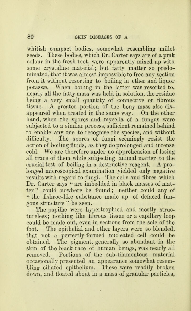 whitish compact bodies, somewhat resembling millet seeds. These bodies, which Dr. Carter says are of a pink colour in the fresh loot, were apparently mixed up with some crystaline material; but fatty matter so predo- minated, that it was almost impossible to free any section from it without resorting to boiling in ether and liquor potassse. When boiling in the latter was resorted to, nearly all the fatty mass was held in solution, the residue being a very small quantity of connective or fibrous tissue. A greater portion of the bony mass also dis- appeared when treated in the same way. On the other hand, when the spores and mycelia of a fungus were subjected to a similar process, sufficient remained behind to enable any one to recognise the species, and without difficulty. The spores of fungi seemingly resist the action of boiling fluids, as they do prolonged and intense cold. We are therefore under no apprehension of losing all trace of them while subjecting animal matter to the crucial test of boiling in a destructive reagent. A pro- longed microscopical examination yielded only negative results with regard to fungi. The cells and fibres which Dr. Carter says  are imbedded in black masses of mat- ter  could nowhere be found; neither could any of  the fishroe-like substance made up of defaced fun- gous structure  be seen. The papilla3 were hypertrophied and mostly struc- tureless ; nothing like fibrous tissue or a capillary loop could be made out, even in sections from the sole of the foot. The epithelial and other layers were so blended, that not a perfectly-formed nucleated cell could be obtained. The pigment, generally so abundant in the skin of the black race of human beings, was nearly all removed. Portions of the sub-filamentous material occasionally presented an appearance somewhat resem- bling ciliated epithelium. These were readily broken down, and fioated about in a mass of granular particles,