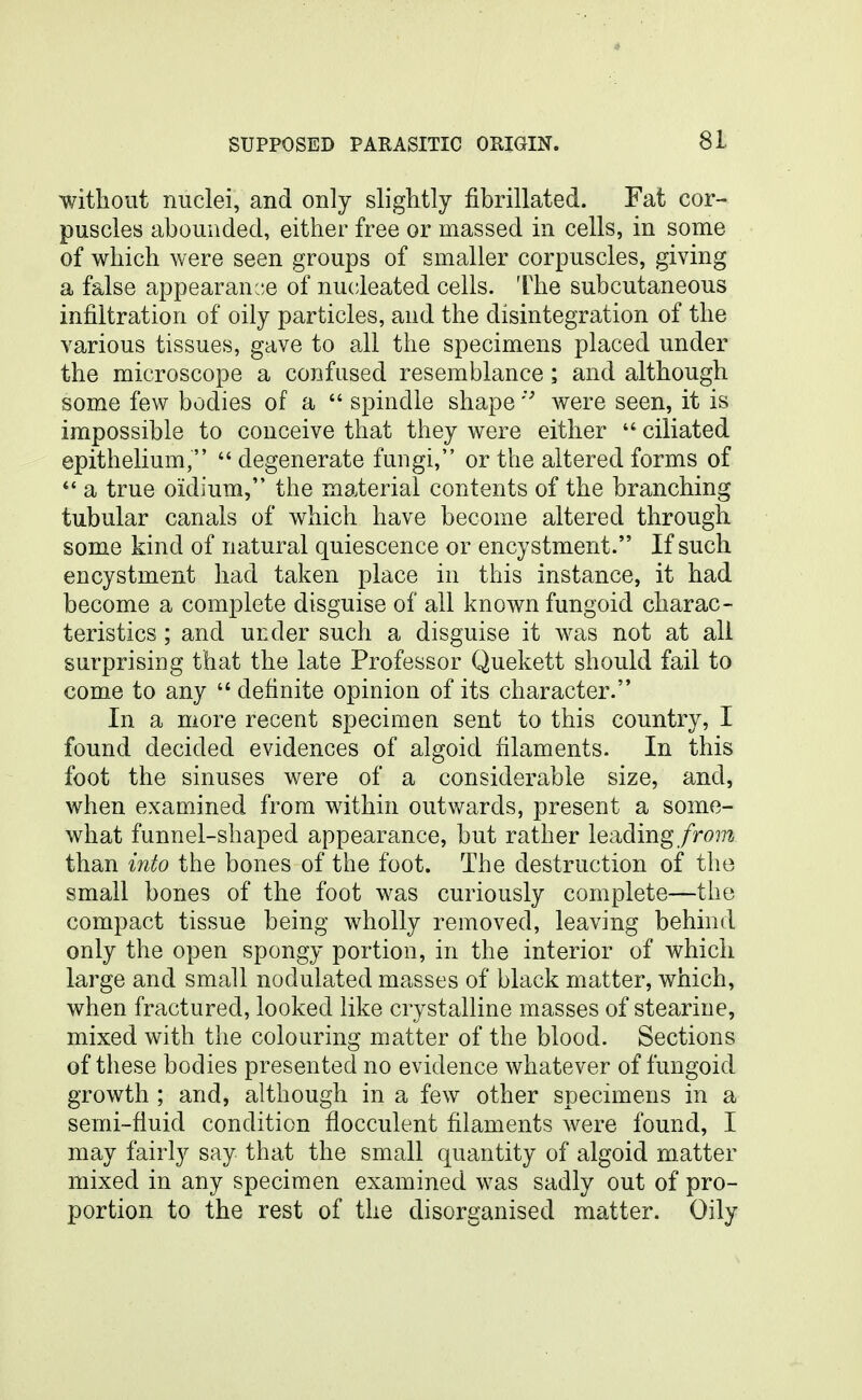 without nuclei, and only slightly fibrillated. Fat cor- puscles abounded, either free or massed in cells, in some of which were seen groups of smaller corpuscles, giving a false appearanc.e of nu(;leated cells. The subcutaneous infiltration of oily particles, and the disintegration of the various tissues, gave to all the specimens placed under the microscope a confused resemblance; and although some few bodies of a  spindle shapewere seen, it is impossible to conceive that they were either  ciliated epithelium,  degenerate fungi, or the altered forms of *' a true oidium, the material contents of the branching tubular canals of which have become altered through some kind of natural quiescence or encystment. If such encystment had taken place in this instance, it had become a complete disguise of all known fungoid charac- teristics ; and under such a disguise it was not at all surprising that the late Professor Quekett should fail to come to any  definite opinion of its character. In a more recent specimen sent to this country, I found decided evidences of algoid filaments. In this foot the sinuses were of a considerable size, and, when examined from within outwards, present a some- what funnel-shaped appearance, but rather leading/rom than into the bones of the foot. The destruction of the small bones of the foot was curiously complete—the compact tissue being wholly removed, leaving behind only the open spongy portion, in the interior of which large and small nodulated masses of black matter, which, when fractured, looked like crystalline masses of stearine, mixed with the colouring matter of the blood. Sections of these bodies presented no evidence whatever of fungoid growth ; and, although in a few other specimens in a semi-fluid condition flocculent filaments were found, I may fairly say that the small quantity of algoid matter mixed in any specimen examined was sadly out of pro- portion to the rest of the disorganised matter. Oily