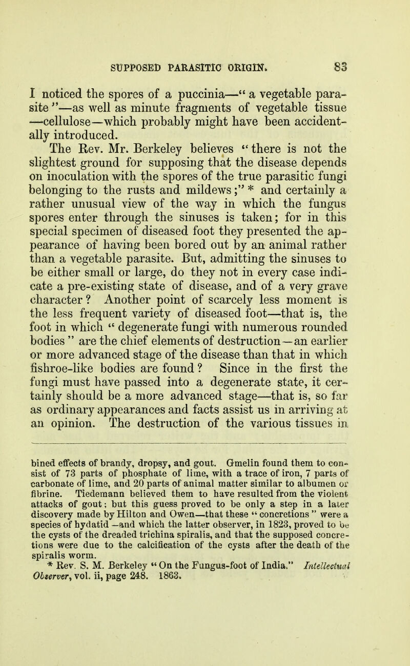 I noticed the spores of a puccinia— a vegetable para- site —as well as minute fragments of vegetable tissue —'Cellulose—which probably might have been accident- ally introduced. The Rev. Mr. Berkeley believes *' there is not the slightest ground for supposing that the disease depends on inoculation with the spores of the true parasitic fungi belonging to the rusts and mildews* and certainly a rather unusual view of the way in which the fungus spores enter through the sinuses is taken; for in this special specimen of diseased foot they presented the ap- pearance of having been bored out by an animal rather than a vegetable parasite. But, admitting the sinuses to be either small or large, do they not in every case indi- cate a pre-existing state of disease, and of a very grave character ? Another point of scarcely less moment is the less frequent variety of diseased foot—that is, the foot in which  degenerate fungi with numerous rounded bodies  are the chief elements of destruction—an earlier or more advanced stage of the disease than that in which fishroe-like bodies are found ? Since in the first the fangi must have passed into a degenerate state, it cer- tainly should be a more advanced stage—that is, so far as ordinary appearances and facts assist us in arriving at an opinion. The destruction of the various tissues in bined effects of brandy, dropsy, and gout. Gmelin found them to con- sist of 73 parts of phosphate of lime, with a trace of iron, 7 parts of carbonate of lime, and 20 parts of animal matter similar to albumen or fibrine. Tiedemana believed them to have resulted from the violent attacks of gout; but this guess proved to be only a step in a later discovery made by Hilton and Owen—that these concretions were a species of hydatid —and which the latter observer, in 1823, proved to be the cysts of the dreaded trichina spiralis, and that the supposed concre- tions were due to the calcification of the cysts after the death of the spiralis worm. * Rev. S. M. Berkeley  On the Fungus-foot of India. Intellectual Observer, vol. ii, page 248. 1863.