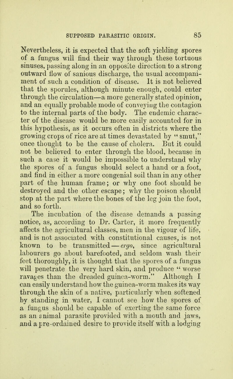 Nevertheless, it is expected that the soft yielding spores of a fungus will find their way through these tortuous sinuses, passing along in an opposite direction to a strong outward flow of sanious discharge, the usual accompani- ment of such a condition of disease. It is not believed that the sporules, although minute enough, could enter through the circulation—a more generally stated opinion, and an equally probable mode of conveying the contagion to the internal parts of the body. The endemic charac- ter of the disease would be more easily accounted for in this hypothesis, as it occurs often in districts where the growing crops of rice are at times devastated by  smut, once thought to be the cause of cholera. But it could not be believed to enter through the blood, because in such a case it would be impossible to understand why the spores of a fungus should select a hand or a foot, and find in either a more congenial soil than in any other part of the human frame; or why one foot should be destroyed and the other escape; why the poison should stop at the part where the bones of the leg join the foot, and so forth. The incubation of the disease demands a passing notice, as, according to Dr. Carter, it more frequently affects the agricultural classes, men in the vigour of life, and is not associated with constitutional causes, is not known to be transmitted — ergo^ since agricultural labourers go about barefooted, and seldom wash their feet thoroughly, it is thought that the spores of a fungus will penetrate the very hard skin, and produce  worse ravages than the dreaded guinea-w^orm. Although I can easily understand how the guinea-worm makes its way through the skin of a native, particularly when softened by standing in water, I cannot see how the spores of a fungus should be capable of exerting the same force as an animal parasite provided with a mouth and jaws, and a pre-ordained desire to provide itself with a lodging