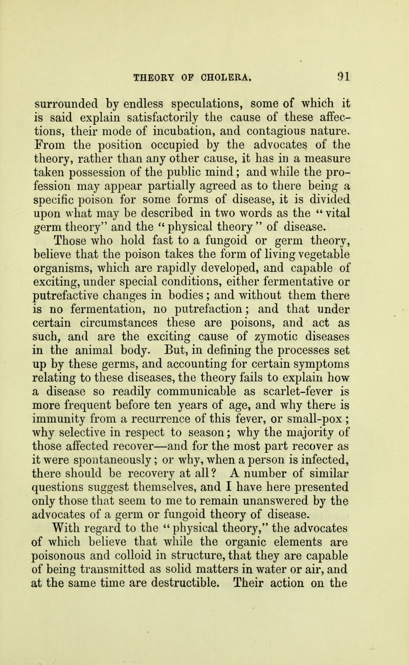 surrounded by endless speculations, some of which it is said explain satisfactorily the cause of these affec- tions, their mode of incubation, and contagious nature. From the position occupied by the advocates of the theory, rather than any other cause, it has in a measure taken possession of the public mind; and while the pro- fession may appear partially agreed as to there being a specific poison for some forms of disease, it is divided upon what may be described in two words as the  vital germ theory and the  physical theory  of disease. Those who hold fast to a fungoid or germ theory, believe that the poison takes the form of living vegetable organisms, which are rapidly developed, and capable of exciting, under special conditions, either fermentative or putrefactive changes in bodies; and without them there is no fermentation, no putrefaction; and that under certain circumstances these are poisons, and act as such, and are the exciting cause of zymotic diseases in the animal body. But, in defining the processes set up by these germs, and accounting for certain symptoms relating to these diseases, the theory fails to explain how a disease so readily communicable as scarlet-fever is more frequent before ten years of age, and why there is immunity from a recurrence of this fever, or small-pox; why selective in respect to season; why the majority of those affected recover—and for the most part recover as it were spontaneously; or why, when a person is infected, there should be recovery at all ? A number of similar questions suggest themselves, and I have here presented only those that seem to me to remain unanswered by the advocates of a germ or fungoid theory of disease. With regard to the  physical theory, the advocates of which believe that while the organic elements are poisonous and colloid in structure, that they are capable of being transmitted as solid matters in water or air, and at the same time are destructible. Their action on the