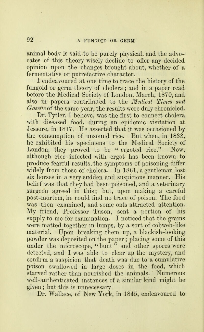 animal body is said to be purely physical, and the advo- cates of this theory wisely decline to offer any decided opinion upon the changes brought about, whether of a fermentative or putrefactive character. I endeavoured at one time to trace the history of the fungoid or germ theory of cholera; and in a paper read before the Sledical Society of London, March, 1870, and also in papers contributed to the Medical Times and Gazette of the same year, the results were duly chronicled. Dr. Tytler, I believe, was the first to connect cholera with diseased food, during an epidemic visitation at Jessore, in 1817. He asserted that it was occasioned by the consumption of unsound rice. But w4ien, in 1833, he exhibited his specimens to the Medical Society of London, they proved to be  ergoted rice. Now, although rice infected with ergot has been known to produce fearful results, the symptoms of poisoning differ widely from those of cholera. In 1861, a gentleman lost six horses in a very sudden and suspicious manner. His belief was that they had been poisoned, and a veterinary surgeon agreed in this; but, upon making a careful post-mortem, he could find no trace of poison. The food was then examined, and some oats attracted attention. My friend. Professor Tuson, sent a portion of his supply to me for examination. I noticed that the grains were matted together in lumps, by a sort of cobweb-like material. Upon breaking them up, a blackish-looking powder was deposited on the paper; placing some of this under the microscope,  bunt and other spores were detected, and I was able to clear up the mystery, and confirm a suspicion that death was due to a cumulative poison swallowed in large doses in the food, which starved rather than nourished the animals. Numerous well-authenticated instances of a similar kind might be given ; but this is unnecessary. Dr. Wallace, of ISew York, in 1845, endeavoured to