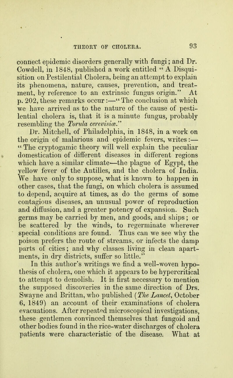 connect epidemic disorders generally with fungi; and Dr. Cowdell, in 1848, published a work entitled  A Disqui- sition on Pestilential Cholera, being an attempt to explain its phenomena, nature, causes, prevention, and treat- ment, by reference to an extrinsic fungus origin. At p. 202, these remarks occur:— The conclusion at which we have arrived as to the nature of the cause of pesti- lential cholera is, that it is a minute fungus, probably resembling the Torula cerevisia;.'' Dr. Mitchell, of Philadelphia, in 1848, in a work on the origin of malarious and epidemic fevers, writes:—  The cryptogamic theory will well explain the peculiar domestication of different diseases in different regions which have a similar climate—the plague of Egypt, the yellow fever of the Antilles, and the cholera of India. We have only to suppose, Avhat is known to happen in other cases, that the fungi, on which cholera is assumed to depend, acquire at times, as do the germs of some contagious diseases, an unusual power of reproduction and diffusion, and a greater potency of expansion. Such germs may be carried by men, and goods, and ships; or be scattered by the winds, to regerminate wherever special conditions are found. Thus can we see why the poison prefers the route of streams, or infects the damp parts of cities; and why classes living in clean apart- ments, in dry districts, suffer so little. In this author's writings we find a well-woven hypo- thesis of cholera, one which it appears to be hypercritical to attempt to demolish. It is first necessary to mention the supposed discoveries in the same direction of Drs. Swayne and Brittan, who published (The Lancet, October 6, 1849) an account of their examinations of cholera evacuations. After repeated microscopical investigations, these gentlemen convinced themselves that fungoid and other bodies found in the rice-water discharges of cholera patients were characteristic of the disease. What at