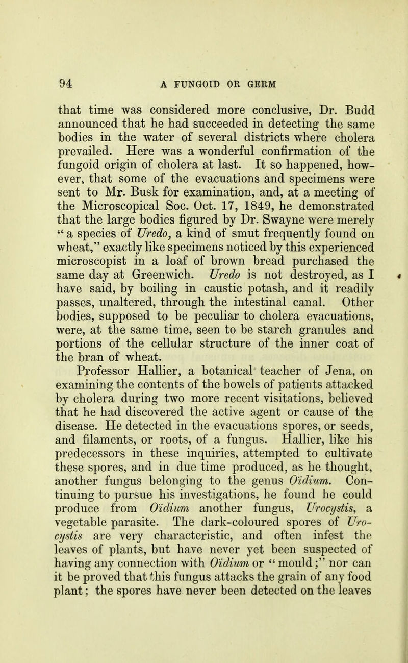 that time was considered more conclusive, Dr. Budd announced that he had succeeded in detecting the same bodies in the water of several districts where cholera prevailed. Here was a wonderful confirmation of the fungoid origin of cholera at last. It so happened, how- ever, that some of the evacuations and specimens were sent to Mr. Busk for examination, and, at a meeting of the Microscopical Soc. Oct. 17, 1849, he demonstrated that the large bodies figured by Dr. Swayne were merely  a species of Uredo, a kind of smut frequently found on wheat, exactly like specimens noticed by this experienced microscopist in a loaf of brown bread purchased the same day at Greenwich. Uredo is not destroyed, as I « have said, by boiling in caustic potash, and it readily passes, unaltered, through the intestinal canal. Other bodies, supposed to be peculiar to cholera evacuations, were, at the same time, seen to be starch granules and portions of the cellular structure of the inner coat of the bran of wheat. Professor Hallier, a botanical teacher of Jena, on examining the contents of the bowels of patients attacked by cholera during two more recent visitations, believed that he had discovered the active agent or cause of the disease. He detected in the evacuations spores, or seeds, and filaments, or roots, of a fungus. Hallier, like his predecessors in these inquiries, attempted to cultivate these spores, and in due time produced, as he thought, another fungus belonging to the genus O'idium, Con- tinuing to pursue his investigations, he found he could produce from O'idium another fungus, Urocystis, a vegetable parasite. The dark-coloured spores of Uro- cystis are very characteristic, and often infest the leaves of plants, but have never yet been suspected of having any connection with O'idhm or  mould; nor can it be proved that this fungus attacks the grain of any food plant; the spores have never been detected on the leaves