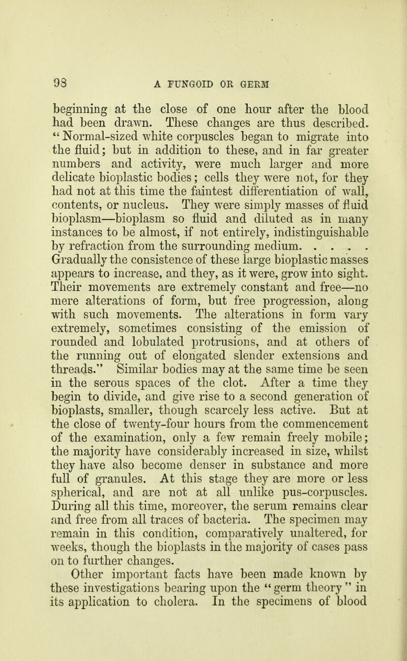 beginning at the close of one hour after the blood had been drawn. These changes are thus described.  Normal-sized white corpuscles began to migrate into the fluid; but in addition to these, and in far greater numbers and activity, were much larger and more delicate bioplastic bodies; cells they were not, for they had not at this time the faintest differentiation of wall, contents, or nucleus. They were simply masses of fluid bioplasm—bioplasm so fluid and diluted as in many instances to be almost, if not entirely, indistinguishable by refraction from the surrounding medium Gradually the consistence of these large bioplastic masses appears to increase, and they, as it were, grow into sight. Their movements are extremely constant and free—no mere alterations of form, but free progression, along with such movements. The alterations in form vary extremely, sometimes consisting of the emission of rounded and lobulated protrusions, and at others of the running out of elongated slender extensions and threads. Similar bodies may at the same time be seen in the serous spaces of the clot. After a time they begin to divide, and give rise to a second generation of bioplasts, smaller, though scarcely less active. But at the close of twenty-four hours from the commencement of the examination, only a few remain freely mobile; the majority have considerably increased in size, whilst they have also become denser in substance and more full of granules. At this stage they are more or less spherical, and are not at all unlike pus-corpuscles. During all this time, moreover, the serum remains clear and free from all traces of bacteria. The specimen may remain in this condition, comparatively unaltered, for weeks, though the bioplasts in the majority of cases pass on to further changes. Other important facts have been made known by these investigations bearing upon the  germ theory  in its application to cholera. In the specimens of blood