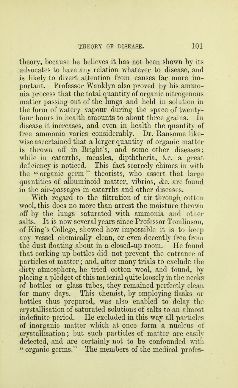 theory, because he believes it has not been shown by its advocates to have any relation whatever to disease, and is likely to divert attention from causes far more im- portant. Professor Wanklyn also proved by his ammo- nia process that the total quantity of organic nitrogenous matter passing out of the lungs and held in solution in the form of watery vapour during the space of twenty- four hours in health amounts to about three grains. In disease it increases, and even in health the quantity of free ammonia varies considerably. Dr. Ransome like- wise ascertained that a larger quantity of organic matter is thrown off in Bright's, and some other diseases; while in catarrhs, measles, dipththeria, &c. a great deficiency is noticed. This fact scarcely chimes in with the  organic germ  theorists, who assert that large quantities of albuminoid matter, vibrios, &c. are found in the air-passages in catarrhs and other diseases. With regard to the filtration of air through cotton wool, this does no more than arrest the moisture thrown off by the lungs saturated with ammonia and other salts. It is now several years since Professor Tomlinson, of King's College, showed how impossible it is to keep any vessel chemically clean, or even decently free from the dust floating about in a closed-up room. He found that corking up bottles did not prevent the entrance of particles of matter; and, after many trials to exclude the dirty atmosphere, he tried cotton wool, and found, by placing a pledget of this material quite loosely in the necks of bottles or glass tubes, they remained perfectly clean for many days. This chemist, by employing flasks or bottles thus prepared, was also enabled to delay the crystallisation of saturated solutions of salts to an almost indefinite period. He excluded in this way all particles of inorganic matter which at once form a nucleus of crystallisation; but such particles of matter are easily detected, and are certainly not to be confounded witli  organic germs. The members of the medical profes-