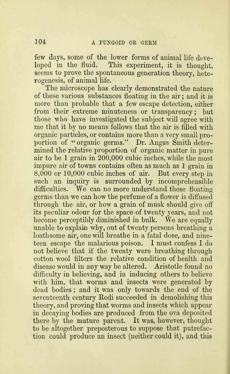 few days, some of the lower forms of animal life deve- loped in the fluid. This experiment, it is thought, seems to prove the spontaneous generation theory, hete- rogenesis, of animal life. The microscope has clearly demonstrated the nature of these various substances floating in the air; and it is more than probable that a few escape detection, either from their extreme minuteness or transparency; but those who have investigated the subject will agree with me that it by no means follows that the air is filled with organic particles, or contains more than a very small pro- portion of  organic germs. Dr. Angus Smith deter- mined the relative proportion of organic matter in pure air to be 1 grain in 200,000 cubic inches, while the most impure air of towns contains often as much as 1 grain in 8,000 or 10,000 cubic inches of air. But every step in such an inquiry is surrounded by incomprehensible difficulties. We can no more understand these floating germs than we can how the perfume of a flower is diffused through the air, or how a grain of musk should give off its peculiar odour for the space of twenty years, and not become perceptibly diminished in bulk. We are equally unable to explain why, out of twenty persons breathing a loathsome air, one will breathe in a fatal dose, and nine- teen escape the malarious poison. I must confess I do not believe that if the twenty were breathing through cotton wool filters the relative condition of health and disease would in any way be altered. Aristotle found no difficulty in believing, and in inducing others to believe with him, that worms and insects were generated by dead bodies; and it was only towards the end of the seventeenth century Redi succeeded in demolishing this theory, and proving that worms and insects which appear in decaying bodies are produced from the ova deposited there by the mature parent. It was, however, thought to be altogether preposterous to suppose that putrefac- tion could produce an insect (neither could it), and this