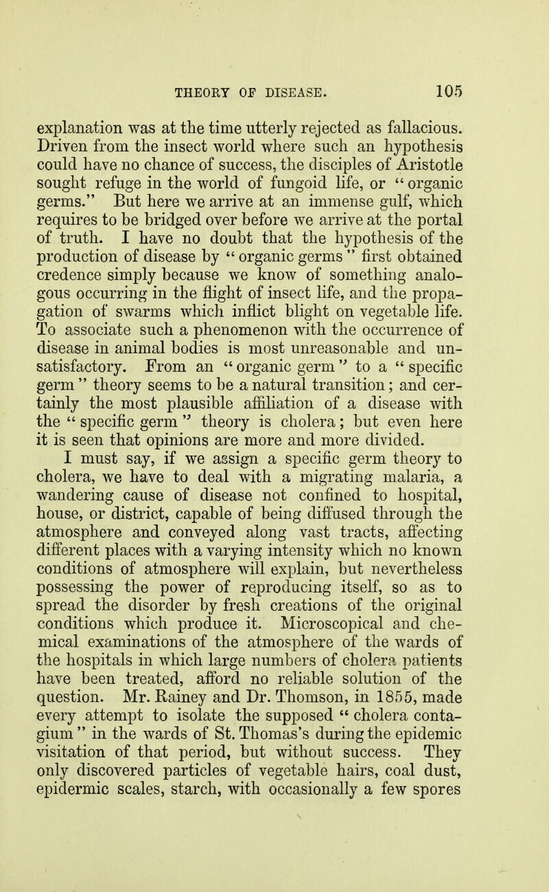 explanation was at the time utterly rejected as fallacious. Driven from the insect world where such an hypothesis could have no chance of success, the disciples of Aristotle sought refuge in the world of fungoid life, or  organic germs. But here we arrive at an immense gulf, which requires to be bridged over before we arrive at the portal of truth. I have no doubt that the hypothesis of the production of disease by  organic germs  first obtained credence simply because we know of something analo- gous occurring in the flight of insect life, and the propa- gation of swarms which inflict blight on vegetable life. To associate such a phenomenon with the occurrence of disease in animal bodies is most unreasonable and un- satisfactory. From an  organic germ  to a  specific germ  theory seems to be a natural transition; and cer- tainly the most plausible afiiliation of a disease with the  specific germ  theory is cholera; but even here it is seen that opinions are more and more divided. I must say, if we assign a specific germ theory to cholera, we have to deal with a migrating malaria, a wandering cause of disease not confined to hospital, house, or district, capable of being difi'used through the atmosphere and conveyed along vast tracts, affecting different places with a varying intensity which no known conditions of atmosphere will explain, but nevertheless possessing the power of reproducing itself, so as to spread the disorder by fresh creations of the original conditions which produce it. Microscopical and che- mical examinations of the atmosphere of the wards of the hospitals in which large numbers of cholera patients have been treated, afford no reliable solution of the question. Mr. Rainey and Dr. Thomson, in 1855, made every attempt to isolate the supposed  cholera conta- gium in the wards of St. Thomas's during the epidemic visitation of that period, but without success. They only discovered particles of vegetable hairs, coal dust, epidermic scales, starch, with occasionally a few spores