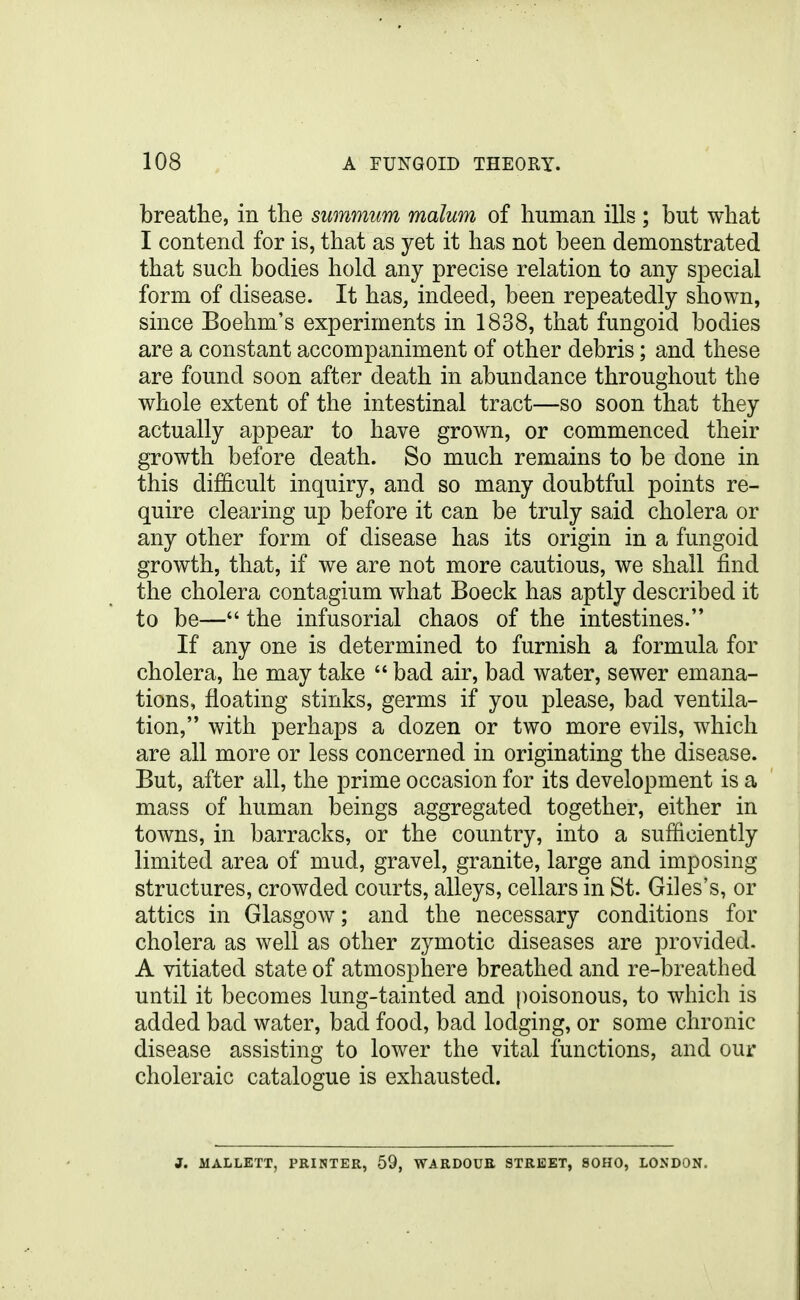 breathe, in the summim malum of human ills ; but what I contend for is, that as yet it has not been demonstrated that such bodies hold any precise relation to any special form of disease. It has, indeed, been repeatedly shown, since Boehm's experiments in 1838, that fungoid bodies are a constant accompaniment of other debris; and these are found soon after death in abundance throughout the whole extent of the intestinal tract—so soon that they actually appear to have grown, or commenced their growth before death. So much remains to be done in this difficult inquiry, and so many doubtful points re- quire clearing up before it can be truly said cholera or any other form of disease has its origin in a fungoid growth, that, if we are not more cautious, we shall find the cholera contagium what Boeck has aptly described it to be— the infusorial chaos of the intestines. If any one is determined to furnish a formula for cholera, he may take  bad air, bad water, sewer emana- tions, floating stinks, germs if you please, bad ventila- tion, with perhaps a dozen or two more evils, which are all more or less concerned in originating the disease. But, after all, the prime occasion for its development is a mass of human beings aggregated together, either in towns, in barracks, or the country, into a sufficiently limited area of mud, gravel, granite, large and imposing structures, crowded courts, alleys, cellars in St. Giles's, or attics in Glasgow; and the necessary conditions for cholera as well as other zymotic diseases are provided. A vitiated state of atmosphere breathed and re-breathed until it becomes lung-tainted and poisonous, to which is added bad water, bad food, bad lodging, or some chronic disease assisting to lower the vital functions, and our choleraic catalogue is exhausted. J. MALLETT. PRINTER. 59. WARDOUE STREET, 80H0, LONDON.