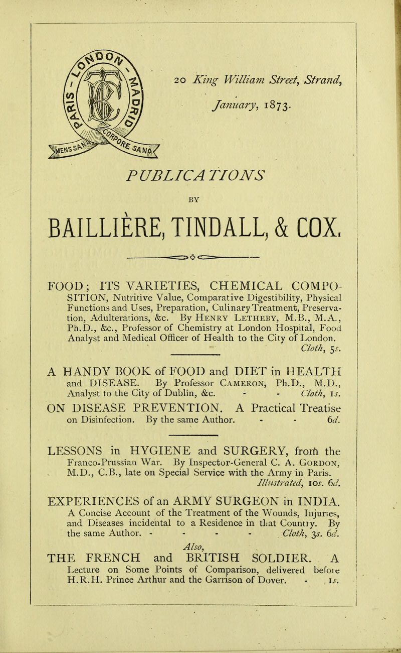 20 King William Street, Strand, January, 1873. PUBLIC A TIONS BY BAILLIERE, TINDALL, k COX. FOOD; ITS VARIETIES, CHEMICAL COMPO- SITION, Nutritive Value, Comparative Digestibility, Physical Functions and Uses, Preparation, Culinary Treatment, Preserva- tion, Adulterations, &c. By Henry Letheby, M.B., M.A., Ph.D., &c,, Professor of Chemistry at London Hospital, Food Analyst and Medical Officer of Health to the City of London. Cloth, ^s. A HANDY BOOK of FOOD and DIET in HEALTH and DISEASE. By Professor Cameron, Ph.D., M.D., Analyst to the City of Dublin, &c. - - Cloth, \s. ON DISEASE PREVENTION. A Practical Treatise on Disinfection. By the same Author. - - dd. LESSONS in HYGIENE and SURGERY, fron^i the Franco-Prussiaa War. By Inspector-General C. A. Gordon, M.D., C.B., late on Special Service with the Army in Paris. Illustrated, \os. 6d. EXPERIENCES of an ARMY SURGEON in INDIA. A Concise Account of the Treatment of the Wounds, Injuries, and Diseases incidental to a Residence in that Countiy. By the same Author. - - - - . Cloth, 3^-. 6d. Also, THE FRENCH and BRITISH SOLDIER. A Lecture on Some Points of Comparison, delivered befoie i H.R.H. Prince Arthur and the Garrison of Dover. - is. !