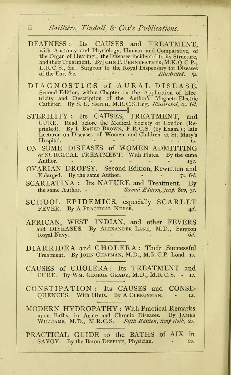 DEAFNESS : Its CAUSES and TREATMENT, with Anatomy and Physiology, Human and Comparative, of the Organ of Hearing ; the Diseases incidental to its Structure, and their Treatment. By John P. Pennefather, M.K.Q.C.P., L.R.C.S., &c., Surgeon to the Royal Dispensary for Diseases of the Ear, &c. - - - - Illustrated, ^s. DIAGNOSTICS of AURAL DISEASE.' Second Edition, with a Chapter on the Application of Elec- tricity and Description of the Author's Magneto-Electric Catheter. By S. E. Smith, M.R.C.S.Eng. Illustrated, 2s. 6d. STERILITY : Its CAUSES, TREATMENT, and . CURE. Read before the Medical Society of London (Re- printed). By I. Baker Brown, F.R.C.S. (by Exam.) ; late Lecturer on Diseases of Women and Children at St. Mary's Hospital. - - - - - - is. ON SOME DISEASES of VVOMEN ADMITTING of SURGICAL TREATMENT. With Plates. By the same Author. - - - - - - I5i-. OVARIAN DROPSY. Second Edition, Rewritten and Enlarged. By the same Author. - - ']s. 6d. SCARLATINA : Its NATURE and Treatment. By the same Author. - - Second Edition, fcap. Svo, ^s. SCHOOL EPIDEMICS, especially SCARLET FEVER. By A Practical Nurse. - - ^d. AFRICAN, WEST INDIAN, and other FEVERS and DISEASES. By Alexander Lane, M.D., Surgeon Royal Navy. - 6d. DIARRHOEA and CHOLERA: Their Successful Treatment. By John Chapman, M.D., M.R.C.P. Lond. is. CAUSES of CHOLERA: Its TREATMENT and CURE. By Wm. George Grady, M.D., M.R.C.S. - is. CONSTIPATION: Its CAUSES and CONSE- QUENCES. With Hints. By A Clergyman. - is. MODERN HYDROPATHY : With Practical Remarks upon Baths, in Acute and Chronic Diseases. By James Williams, M.D., M.R.C.S. Fifth Edition, limp cloth, 2.s. PRACTICAL GUIDE to the BATHS of AIX in SAVOY. By the Baron Despine, Physician. - 2s.