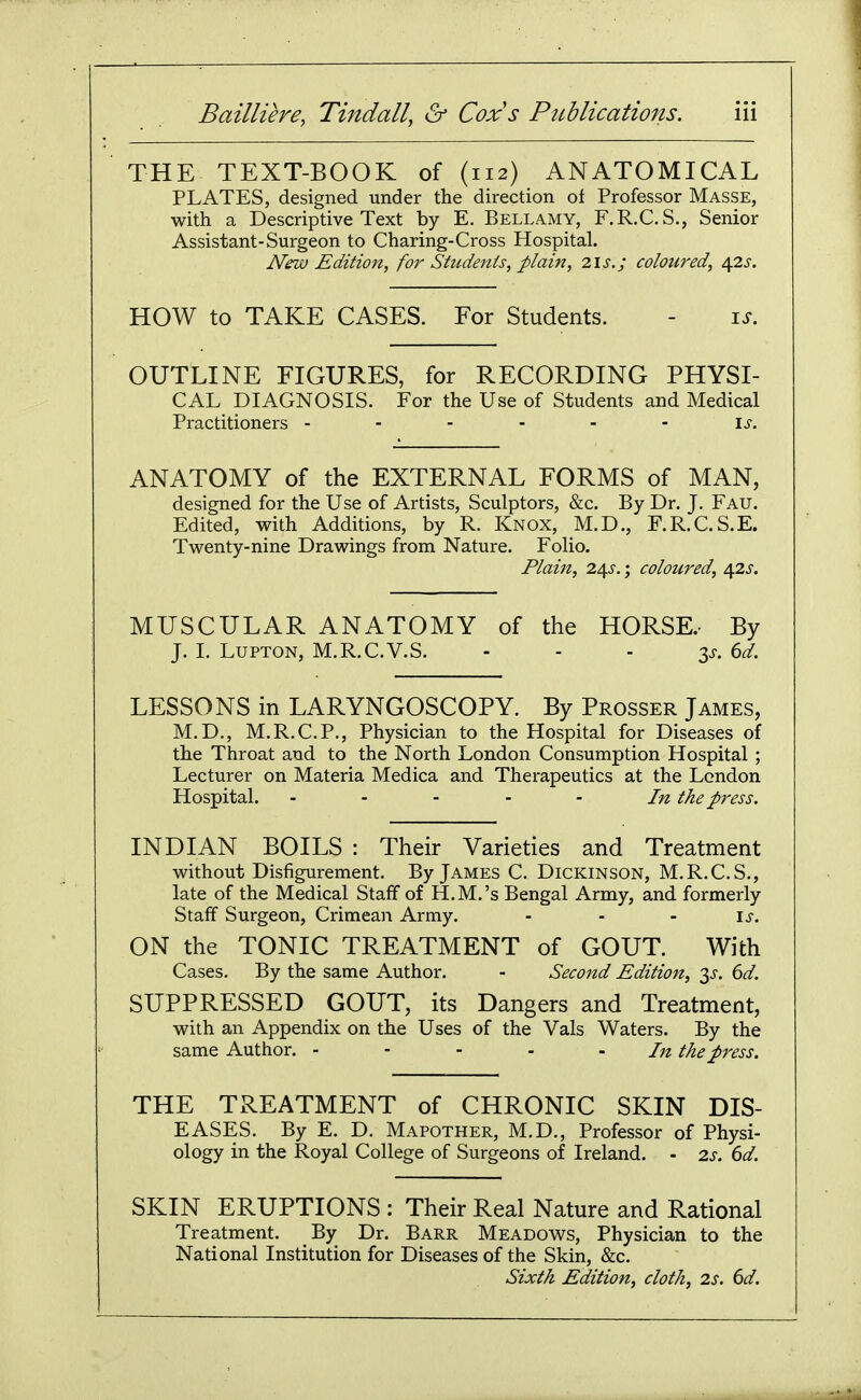 THE TEXT-BOOK of (112) ANATOMICAL PLATES, designed under the direction of Professor Masse, with a Descriptive Text by E, Bellamy, F.R.C.S., Senior Assistant-Surgeon to Charing-Cross Hospital. New Edition, for Students, plain, lis.; coloured, 4.2s. HOW to TAKE CASES. For Students. - is. OUTLINE FIGURES, for RECORDING PHYSI- CAL DIAGNOSIS. For the Use of Students and Medical Practitioners - - - - - - is. ANATOMY of the EXTERNAL FORMS of MAN, designed for the Use of Artists, Sculptors, &c. By Dr. J. Fau. Edited, with Additions, by R. Knox, M.D., F.R.C.S.E. Twenty-nine Drawings from Nature. Folio. Plain, 24J.; coloured, ofls. MUSCULAR ANATOMY of the HORSE.- By J. L LUPTON, M.R.C.V.S. - - - IS. 6d. LESSONS in LARYNGOSCOPY. By Prosser James, M.D., M.R.C.P., Physician to the Hospital for Diseases of the Throat and to the North London Consumption Hospital ; Lecturer on Materia Medica and Therapeutics at the London Hospital. - - - - - In the press. INDIAN BOILS : Their Varieties and Treatment without Disfigurement. By James C. Dickinson, M.R.C.S., late of the Medical Staff of H.M.'s Bengal Army, and formerly Staff Surgeon, Crimean Army. - - - is. ON the TONIC TREATMENT of GOUT. With Cases. By the same Author. - Second Edition, 3^. dd. SUPPRESSED GOUT, its Dangers and Treatment, with an Appendix on the Uses of the Vals Waters. By the same Author. - - - . . In the press. THE TREATMENT of CHRONIC SKIN DIS- EASES. By E. D. Mapother, M.D., Professor of Physi- ology in the Royal College of Surgeons of Ireland. - 2s. 6d. SKIN ERUPTIONS : Their Real Nature and Rational Treatment. By Dr. Barr Meadows, Physician to the National Institution for Diseases of the Skin, &c. Sixth Edition, cloth, 2s. 6d.