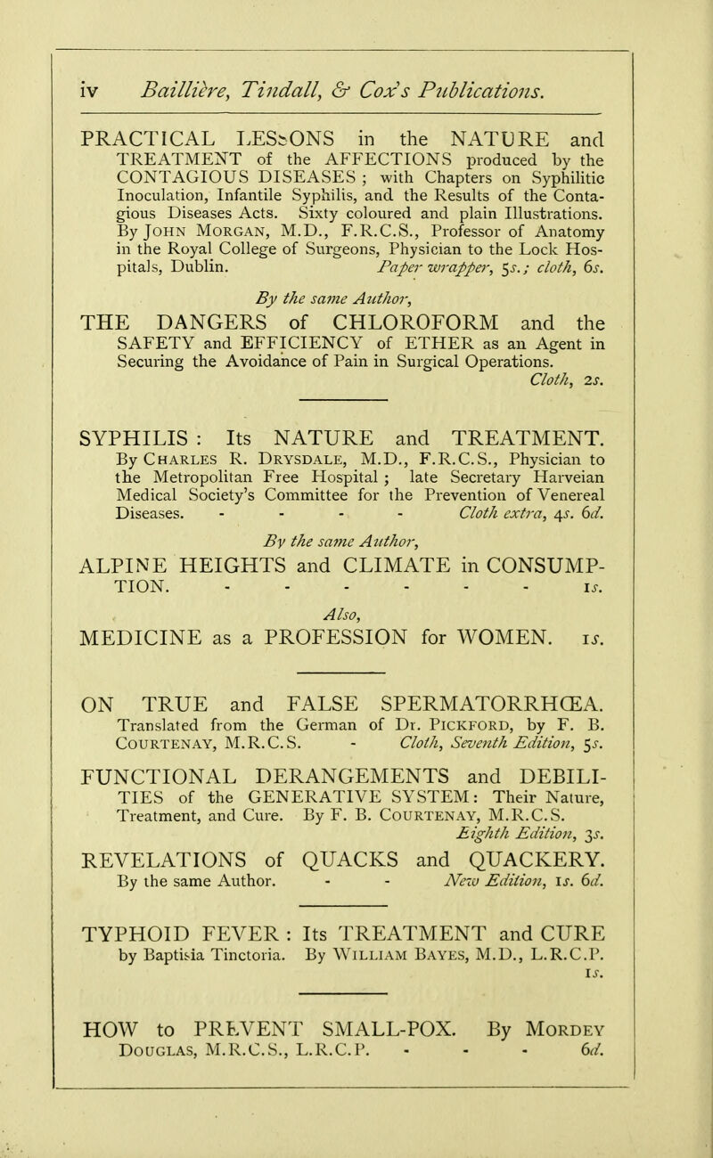 PRACTICAL LESIONS in the NATURE and TREATMENT of the AFFECTIONS produced by the CONTAGIOUS DISEASES ; with Chapters on SyphiHtic Inoculation, Infantile Syphilis, and the Results of the Conta- gious Diseases Acts. Sixty coloured and plain Illustrations. By John Morgan, M.D., F.R.C.S., Professor of Anatomy in the Royal College of Surgeons, Physician to the Lock Hos- pitals, Dublin, Paper wrapper, ^s.; cloth, ds. By the same Author, THE DANGERS of CHLOROFORM and the SAFETY and EFFICIENCY of ETHER as an Agent in Securing the Avoidance of Pain in Surgical Operations. Cloth, 2s. SYPHILIS : Its NATURE and TREATMENT. By Charles R. Drysdale, M.D., F.R.C.S., Physician to the Metropolitan Free Hospital ; late Secretary Harveian Medical Society's Committee for the Prevention of Venereal Diseases. ... - Cloth extra, /\s. 6d. By the sa?ne Attthor, ALPINE HEIGHTS and CLIMATE in CONSUMP- TION. \s. Also, MEDICINE as a PROFESSION for WOMEN. i^. ON TRUE and FALSE SPERMATORRHCEA. Translated from the German of Dr. Pickford, by F. B. Courtenay, M.R.C.S. - Cloth, Seventh Edition, <,s. FUNCTIONAL DERANGEMENTS and DEBILI- TIES of the GENERATIVE SYSTEM: Their Nature, Treatment, and Cure. By F. B. Courtenay, M.R.C.S. Eighth Edition, 3^'. REVELATIONS of QUACKS and QUACKERY. By the same Author. - - Nexo Edition, \s. 6d. TYPHOID FEVER : Its TREATMENT and CURE by Baptisia Tinctoria. By William Bayes, M.D., L.R.C.P. HOW to PREVENT SMALL-POX. By Mordey Douglas, M.R.C.S., L.R.C.P. - - - 6d.