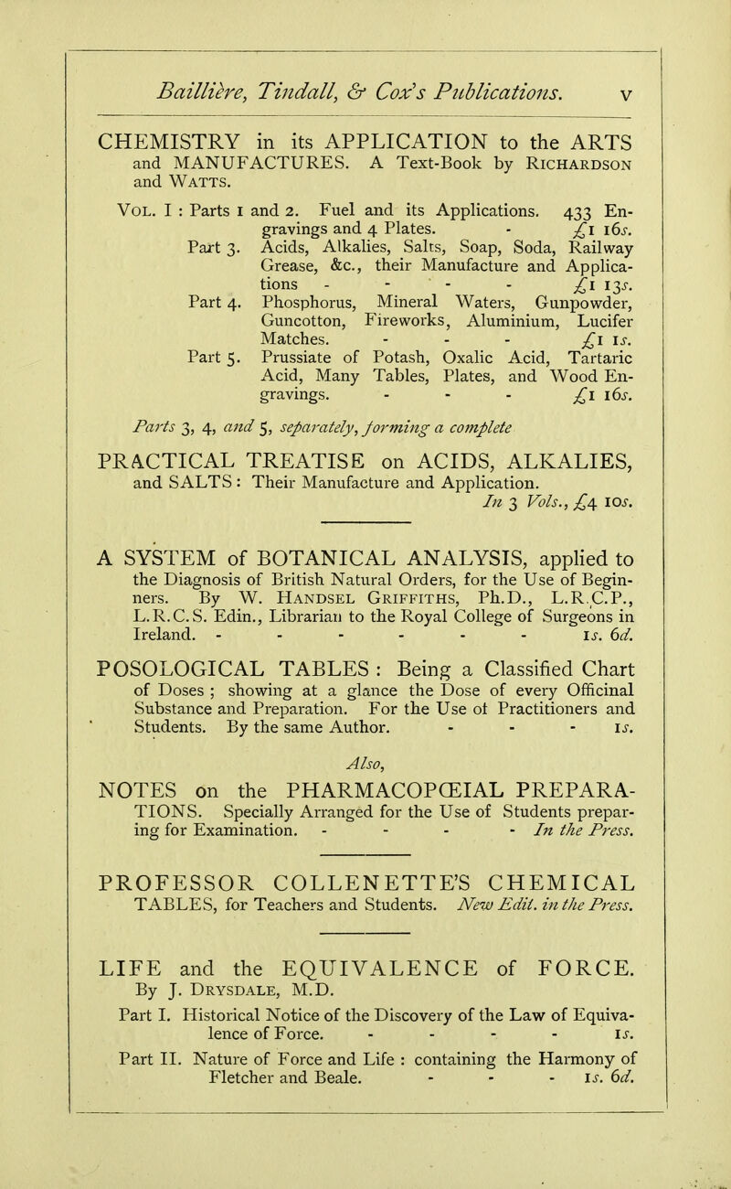 CHEMISTRY in its APPLICATION to the ARTS and MANUFACTURES. A Text-Book by Richardson and Watts. Vol. I : Parts i and 2. Fuel and its Applications, 433 En- gravings and 4 Plates. - £\ \6s. Part 3. Acids, Alkalies, Salts, Soap, Soda, Railway- Grease, &c., their Manufacture and Applica- tions - - - - I3J-, Part 4. Phosphorus, Mineral Waters, Gunpowder, Guncotton, Fireworks, Aluminium, Lucifer Matches. - . . i^-. Part 5. Prussiate of Potash, Oxalic Acid, Tartaric Acid, Many Tables, Plates, and Wood En- gravings. - - - £\ \(:>s. Parts 3, 4, and 5, separately, forming a complete PRACTICAL TREATISE on ACIDS, ALKALIES, and SALTS : Their Manufacture and Application. In 3 Vols., ;^4 \os. A SYSTEM of BOTANICAL ANALYSIS, applied to the Diagnosis of British Natural Orders, for the Use of Begin- ners. By W. Handsel Griffiths, Ph.D., L.R.C.P., L.R.C.S. Edin., Librarian to the Royal College of Surgeons in Ireland. - - - - - - is. (jd. POSOLOGICAL TABLES : Being a Classified Chart of Doses ; showing at a glance the Dose of every Officinal Substance and Preparation. For the Use ot Practitioners and Students. By the same Author. - - - \s. Also, NOTES on the PHARMACOPCEIAL PREPARA- TIONS. Specially Arranged for the Use of Students prepar- ing for Examination. - - - -In the Press. PROFESSOR COLLENETTE'S CHEMICAL TABLES, for Teachers and Students. New Edit, in the Press. LIFE and the EQUIVALENCE of FORCE. By J. Drysdale, M.D. Part 1. Historical Notice of the Discovery of the Law of Equiva- lence of Force. - - - - \s. Part II. Nature of Force and Life : containing the Harmony of Fletcher and Beale. - - - l^. (>d.