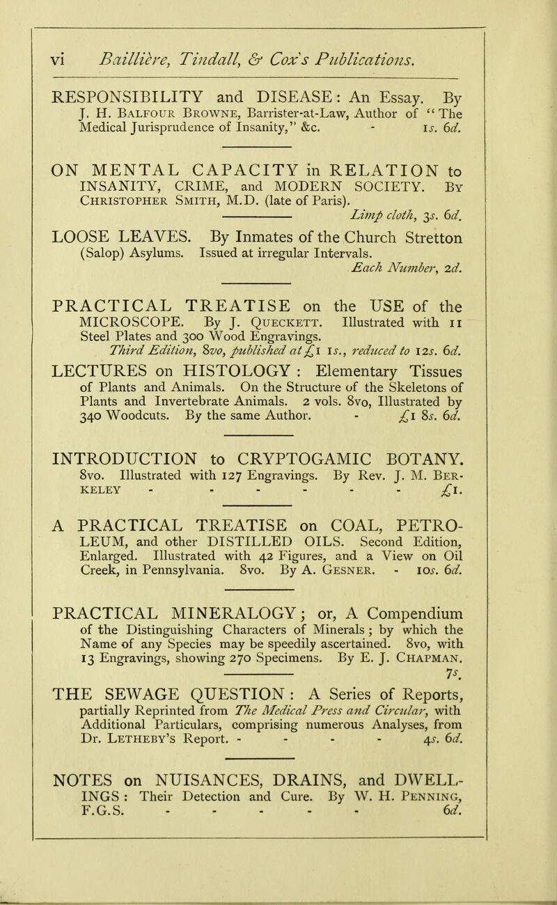 RESPONSIBILITY and DISEASE: An Essay. By J. H. Balfour Browne, Barrister-at-Law, Author of  The Medical Jurisprudence of Insanity, &c. - is. 6d. ON MENTAL CAPACITY in RELATION to INSANITY, CRIME, and MODERN SOCIETY. By Christopher Smith, M.D. (late of Paris). Lv?ip cloth, 3^. 6d. LOOSE LEAVES. By Inmates of the Church Stretton (Salop) Asylums, Issued at irregular Intervals. Each Niunhej'y id. PRACTICAL TREATISE on the USE of the MICROSCOPE. By J. Queckett. Illustrated with ii Steel Plates and 300 Wood Engravings. Third Edition, %vo, published at£\ \s., reduced to \2s. 6d. LECTURES on HISTOLOGY : Elementary Tissues of Plants and Animals. On the Structure of the Skeletons of Plants and Invertebrate Animals. 2 vols. 8vo, Illustrated by 340 Woodcuts. By the same Author. - 8^. 6d. INTRODUCTION to CRYPTOGAMIC BOTANY. Svo. Illustrated with 127 Engravings. By Rev. J. M. Ber- keley - ..... ^i. A PRACTICAL TREATISE on COAL, PETRO- LEUM, and other DISTILLED OILS. Second Edition, Enlarged. Illustrated with 42 Figures, and a View on Oil Creek, in Pennsylvania. Svo. By A. Gesner. - 10s. 6d. PRACTICAL MINERALOGY; or, A Compendium of the Distinguishing Characters of Minerals ; by which the Name of any Species may be speedily ascertained. Svo, with 13 Engravings, showing 270 Specimens. By E. J. Chapman. is. THE SEWAGE QUESTION : A Series of Reports, partially Reprinted from The Medical Press and Circ7clar, with Additional Particulars, comprising numerous Analyses, from Dr. Letheby's Report. - - - - 4^. ^d. NOTES on NUISANCES, DRAINS, and DWELL- INGS : Their Detection and Cure. By W. H. Penning, F.G.S. ..... dd.