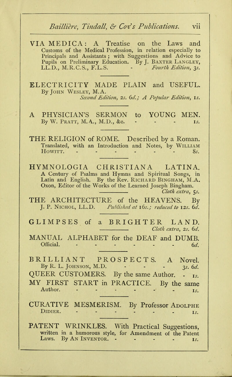 VIAMEDICA: A Treatise on the Laws and Customs of the Medical Profession, in relation especially to Principals and Assistants ; with Suggestions and Advice to Pupils on Preliminary Education. By J. Baxter Langley, LL. D., M. R. C. S., F. L. S. - Fourth Edition, t^s. ELECTRICITY MADE PLAIN and USEFUL. By John Wesley, M.A. Second Edition, 2s. 6d.; A Fopdar Edition, is. A PHYSICIAN'S SERMON to YOUNG MEN. By W. Pratt, M. A., M.D., &c. - - - is. THE RELIGION of ROME. Described by a Roman. Translated, with an Introduction and Notes, by William HowiTT. ...... Ss. HYMNOLOGIA CHRISTIANA LATINA. A Century of Psalms and Hymns and Spiritual Songs, in Latin and English. By the Rev. Richard Bingham, M.A. Oxon, Editor of the Works of the Learned Joseph Bingham. dot A extra, ^s. THE ARCHITECTURE of the HEAVENS. By J. P. NiCHOL, LL.D. Fnblished at lbs.; rediiced to I2s. 6d. GLIMPSES of a BRIGHTER LAND. Cloth extra, is. 6d. MANUAL ALPHABET for the DEAF and DUMB. Official. ...... BRILLIANT PROSPECTS. A Novel. By R. L. Johnson, M.D. - - - 3^, ed. QUEER CUSTOMERS. By the same Author. . i,. MY FIRST START in PRACTICE. By the same Author. Is. CURATIVE MESMERISM. By Professor Adolphe DiDIER. ------ IJ-. PATENT WRINKLES. With Practical Suggestions, written in a humorous style, for Amendment of the Patent Laws. By An Inventor. .... is.