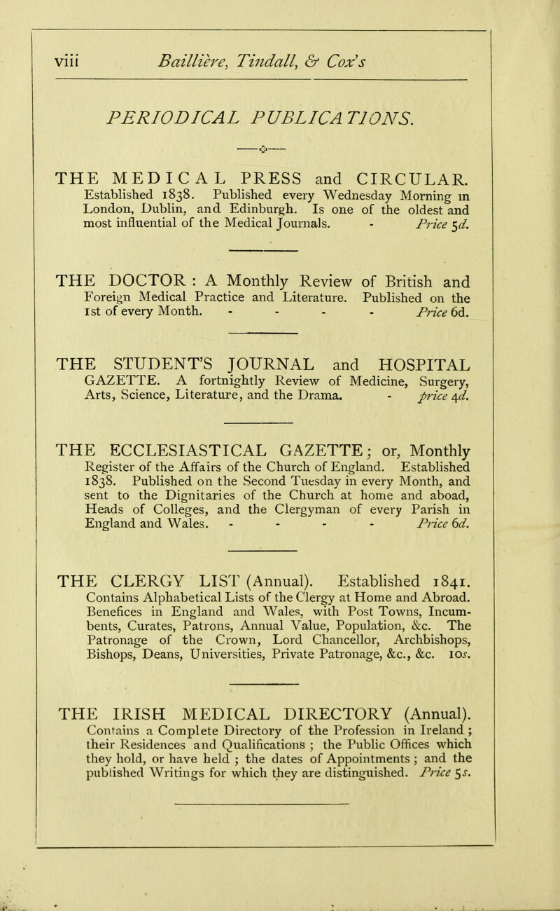 PERIODICAL PUBLICATIONS. THE MEDICAL PRESS and CIRCULAR. Established 1838. Published every Wednesday Morning m London, Dublin, and Edinburgh. Is one of the oldest and most influential of the Medical Journals. - Price ^d. THE DOCTOR : A Monthly Review of British and Foreign Medical Practice and Literature. Published on the 1st of every Month. .... Price bdi. THE STUDENT'S JOURNAL and HOSPITAL GAZETTE. A fortnightly Review of Medicine, Surgery, Arts, Science, Literature, and the Drama. - price ^d. THE ECCLESIASTICAL GAZETTE; or, Monthly Register of the Affairs of the Church of England. Established 1838. Published on the Second Tuesday in every Month, and sent to the Dignitaries of the Church at home and aboad, Heads of Colleges, and the Clergyman of every Parish in England and Wales. .... Pj-ice 6d. THE CLERGY LIST (Annual). Estabhshed 1841. Contains Alphabetical Lists of the Clergy at Home and Abroad. Benefices in England and Wales, with Post Towns, Incum- bents, Curates, Patrons, Annual Value, Population, &c. The Patronage of the Crown, Lord Chancellor, Archbishops, Bishops, Deans, Universities, Private Patronage, &c., &c. los. THE IRISH MEDICAL DIRECTORY (Annual). Contains a Complete Directory of the Profession in Ireland ; their Residences and Qualifications ; the Public Offices which they hold, or have held ; the dates of Appointments ; and the published Writings for which they are distinguished. Price ^s.