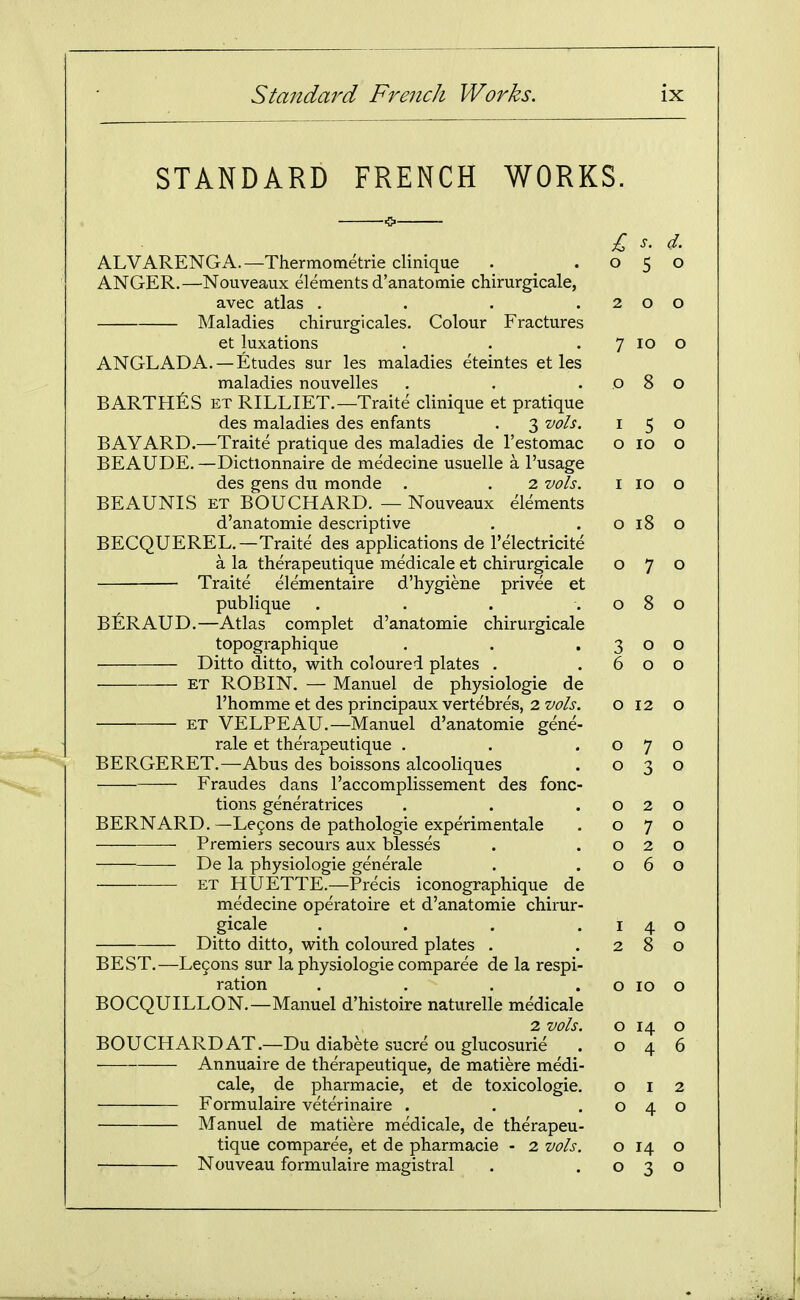 STANDARD FRENCH WORKS £ s. d. ALVARENGA.—Thermotnetrie clinique . .050 ANGER.—Nouveaux elements d'anatomie chirurgicale, avec atlas . . . .200 Maladies chirurgicales. Colour Fractures et luxations . . . 7 10 o ANGLADA. —Etudes sur les maladies eteintes et les maladies nouvelles . . .080 BARTHES ET RILLIET.—Traite clinique et pratique des maladies des enfants . 3 vols. 150 BAYARD.—Traite pratique des maladies de I'estomac o 10 o BEAUDE. —Dictlonnaire de medecine usuelle a I'usage des gens du monde . . 2 vols. i 10 o BEAUNIS ET BOUCHARD. — Nouveaux elements d'anatomie descriptive . . o 18 o BECQUEREL.—Traite des applications de I'electricite a la therapeutique medicale et chirurgicale 070 Traite elementaire d'hygiene privee et publique . . . .080 BERAUD.—Atlas complet d'anatomie chirurgicale topographique . . .300 Ditto ditto, with coloured plates . .600 ET ROBIN. — Manuel de physiologic de I'homme et des principaux vertebres, 2 vols. 012 o ET VELPEAU.—Manuel d'anatomie gene- rale et therapeutique . . .070 BERGERET.—Abus des boissons alcooliques . 030 Fraudes dans I'accomplissement des fonc- tions generatrices . . .020 BERNARD.—Le9ons de pathologie experimentale . 070 Premiers secours aux blesses . .020 De la physiologic generale . .060 ET HUETTE.—Precis iconographiquc dc medecine operatoire et d'anatomie chirur- gicale . . . .140 Ditto ditto, with coloured plates . .280 BEST.—Le9ons sur la physiologic comparee de la respi- ration . . . . o 10 o BOCQUILLON.—Manuel d'histoire naturelle medicale 2 vols. o 14 o BOUCHARD AT.—Du diabete sucre ou glucosurie . 046 Annuaire de therapeutique, de matiere medi- cale, de pharmacie, et de toxicologic, 012 Formulairc veterinaire . . .040 Manuel dc matiere medicale, dc therapeu- tique comparee, et de pharmacie - 2 vols. o 14 o Nouveau formulairc magistral . .030