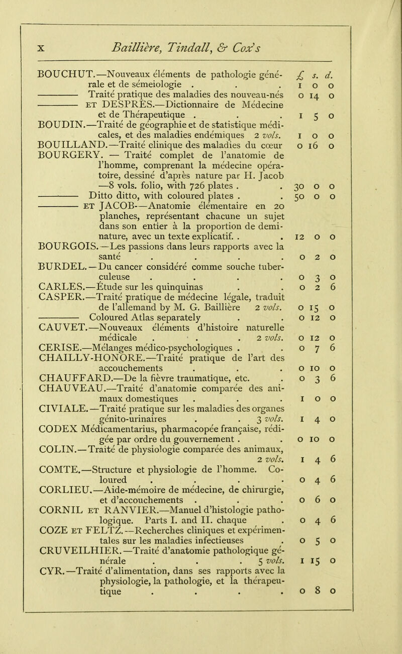 BOUCHUT.—Nouveaiix elements de pathologic gene- £ s. d. rale et de semeiologie . . .100 Traite pratique des maladies des nouveau-nes o 14 o ET DESPRES.—Dictionnaire de Medecine et de Therapeutique . . .150 BOUDIN.—Traite de geographieet de statistique medi- cales, et des maladies endemiques 2 vols. 100 BOUILLAND.—Traite clinique des maladies du coeur o 16 o BOURGERY. — Traite complet de I'anatomie de I'homme, comprenant la medecine opera- toire, dessine d'apres nature par H. Jacob —8 vols, folio, with 726 plates . . 30 o o Ditto ditto, with coloured plates . . 50 o o ET JACOB—Anatomic elementaire en 20 planches, represcntant chacune un sujet dans son entier a la proportion de demi- nature, avec un texte explicatif. . . 12 o o BOURGOIS.—Les passions dans leurs rapports avec la sante . . . .020 BURDEL. —Du cancer considere comme souche tuber- culeuse . . . .030 CARLES.—Etude sur les quinquinas . .026 CASPER.—Traite pratique de medecine legale, traduit de I'allemand by M. G. Bailliere 2 vols. 015 o Coloured Atlas separately . .0120 CAUVET.—Nouveaux elements d'histoire naturelle medicale . . .2 vols. o 12 o CERISE.—Melanges medico-psychologiques . .07 CHAILLY-HONORE.—Traite pratique de I'art des accouchements . . . o 10 CHAUFFARD.—De la fievre traumatique, etc. . o 3 CHAUVEAU.—Traite d'anatomic comparee des ani- maux domestiques . . .10 CIVIALE.—Traite pratique sur les maladies des organes genito-urinaires . . 3 vols. i 4 CODEX Medicamentarius, pharmacopee frangaise, redi- gee par ordre du gouvernement . . o 10 COLIN.—Traite de physiologic comparee des animaux, 2 vols. I 4 COMTE.—Structure et physiologic de I'homme. Co- loured . . . .04 CORLIEU.—Aide-memoire de medecine, de chirurgie, et d'accouchements . . .06 CORNIL ET RANVIER.—Manuel d'histologie patho- logique. Parts 1. and II. chaque . o 4 COZE ET FELTZ.—Recherches cliniques et experimen- tales sur les maladies infectieuses . o 5 CRUVEILHIER.—Traite d'anatomie pathologique ge- nerale . . .5 ^ ^5 CYR.—Traite d'alimentation, dans ses rapports avec la physiologie, la pathologie, et la therapeu- tique . . . .08