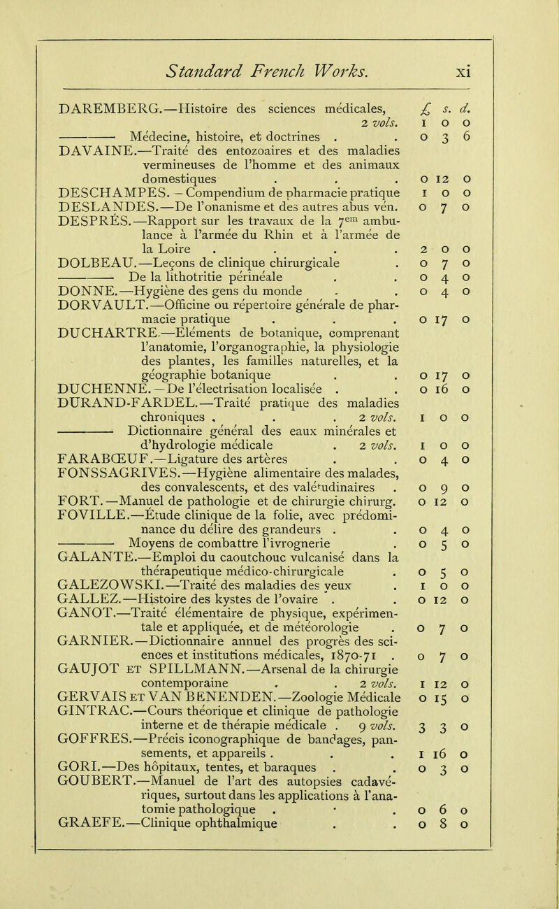 DAREMBERG.—Histoire des sciences medicales, 2 vols. Medecine, histoire, et doctrines . DAVAINE.—Traite des entozoaires et des maladies vermineuses de rhomme et des animaux domestiques DESCHAMPES. — Compendium de pharmacie pratique DESLANDES.—De I'onanisme et des autres abus ven. DESPRES.—Rapport sur les travaux de la y^'^^ ambu- lance a I'armee du Rhin et a I'armee de la Loire .... DOLBEAU.—Le9ons de clinique chirurgicale ■ De la lithotritie perineale DONNE.—Hygiene des gens du monde DORVAULT.—Officine ou repertoire generale de phar- macie pratique DUCHARTRE.—Elements de botanique, comprenant I'anatomie, I'organographie, la physiologie des plantes, les families naturelles, et la geographic botanique DUCHENNE. —De I'electrisation localisee . DURAND-FARDEL.—Traite pratique des maladies chroaiques , . .2 vols. Dictionnaire general des eaux minerales et d'hydrologie medicale . 2 vols. FARABCEUF.—Ligature des arteres FONSSAGRIVES.—Hygiene alimentaire desmalades, des convalescents, et des vale^udinaires FORT. —Manuel de pathologic et de chirurgie chirurg. FOVILLE.—Etude clinique de la folic, avec predomi- nance du delire des grandeurs . Moyens de combattre I'ivrognerie GALANTE.—Emploi du caoutchouc vulcanise dans la therapeutique medico-chirurgicale GALEZOWSKI.—Traite des maladies des yeux GALLEZ.—Histoire des kystes de I'ovaire . GANOT.—Traite elementaire de physique, experimen- tale et appliquee, et de meteorologie GARNIER.—Dictionnaire annuel des progres des sci- ences et institutions medicales, 1870-71 . GAUJOT ET SPILLMANN.—Arsenal de la chirurgie contemporaine . . 2 vols. GERVAIS ET VAN BENENDEN.—Zoologie Medicale GINTRAC.—Cours theorique et clinique de pathologic interne et de ttierapie medicale . 9 vols. GOFFRES.—Precis iconographique de bandages, pan- sements, et appareils . GORI.—Des hopitaux, tentes, et baraques GOUBERT.—Manuel de I'art des autopsies cadave- riques, surtout dans les applications a I'ana- tomie pathologique . • .060 GRAEFE.—Clinique ophthalmique . .080 £ s. d. I 0 0 0 3 6 0 12 0 I 0 0 0 7 0 2 0 0 0 7 0 0 4 0 0 4 0 0 17 0 0 17 0 0 16 0 I 0 0 I 0 0 0 4 0 0 9 0 0 12 0 0 4 0 0 5 0 0 5 0 0 0 0 12 0 0 7 0 0 7 0 I 12 0 0 15 0 3 3 0 16 0 0 3 0