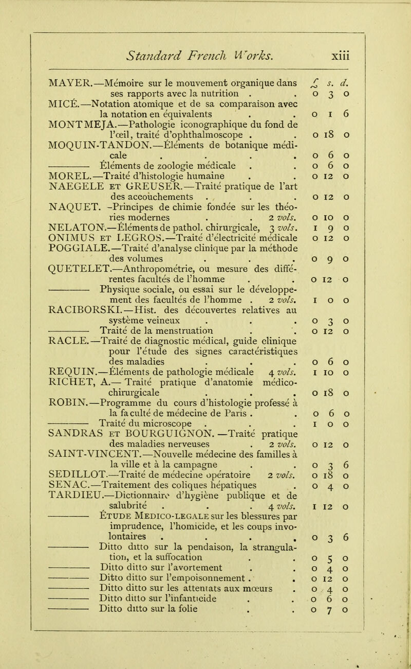 MAYER.—Memoire sur le mouvement organique dans ses rapports avec la nutrition . MICE.—Notation atomique et de sa comparaison avec la notation en equivalents MONTMEJA.—Pathologic iconogi-aphique du fond de I'oeil, traite d'ophthalmoscope . MOQUIN-TANDON.—Elements de botanique medi- cale .... Elements de zoologie medicale MOREL.—Traite d'histologie humaine NAEGELE et GREUSER.—Traite pratique de I'art des accoiichements NAQUET. -Principes de chimie fondee sur les theo- ries modernes . . 2 vols. NELATON.—Elements de pathol. chirurgicale, 3 vols. ONIMUS ET EEGROS.—Traite d'electricite medicale POGGIALE.—Traite d'analyse clinique par la methode des volumes QUETELET.—Anthropometrie, ou mesure des diffe- rentes facultes de I'homme Physique sociale, ou essai sur le developpe- ment des facultes de I'homme . 2 vols. RACIBORSKI.—Hist, des decouvertes relatives au systeme veineux Traite de la menstruation RACLE.—Traite de diagnostic medical, guide clinique pour I'etude des signes caracteristiques des maladies REQUIN.—Elements de pathologic medicale 4 vols. RICHET, A.— Traite pratique d'anatomie medico- chirurgicale ROBIN.—Programme du cours d'histologie professe a la faculte de medecine de Paris . Traite du microscope SANDRAS ET BOURGUIGNON. —Traite pratique des maladies nerveuses . 2 vols. SAINT-VINCENT.—Nouvelle medecine des families a la ville et a la canipagne SEDILLOT.—Traite de medecine operatoire 2 vols. SEN AC.—Traitement des coliques hepatiques TARDIEU.—Dictionnairv^ d'iiygiene publiquc et dc salubrite . . -4 '^ols. Etude Medico-legale sur les blessures par imprudence, I'homicide, et les coups invo- lontaires .... Ditto ditto sur la pendaison, la strangula- tion, et la suffocation Ditto ditto sur I'avortement Ditto ditto sur I'empoisonnement . Ditto ditto sur les attentats aux moeurs Ditto ditto sur I'infanticide Ditto ditto sur la folic r d. 0 0 0 6 0 18 0 0 6 0 0 6 0 0 12 0 0 12 0 0 10 0 I 9 0 0 12 0 0 9 0 0 12 0 I 0 0 0 3 0 0 12 0 0 6 0 10 0 0 18 0 0 6 0 I 0 0 Q 12 Q 0 3 6 0 18 0 0 4. 0 I 12 0 0 6 0 5 0 0 4 0 0 12 0 0 4 0 0 6 0 0 7 0