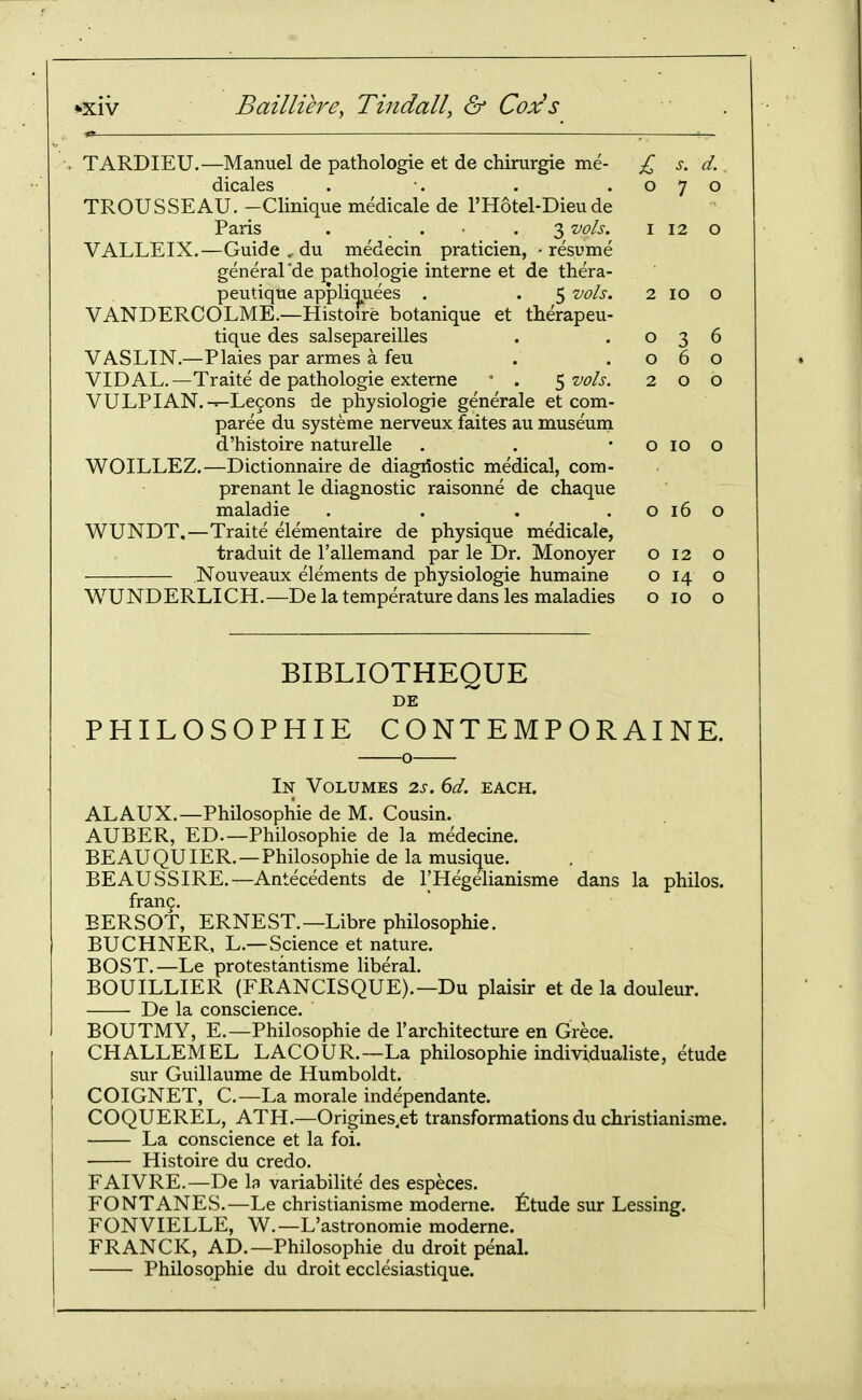 TARDIEU.—Manuel de pathologic et de chirurgie me- £ s. d. dicales . •. . .070 TROUSSEAU. -Clinique medicale de I'Hotel-Dieude Paris . . • • • 3 ^ols. i 12 o VALLEIX,—Guide , du medecin praticien, -resume general'de ^athologie interne et de thera- peutique appliquees . . 5 vols. 2 10 o VANDERCOLME.—Histoire botanique et therapeu- tique des salsepareilles . .036 VASLIN.—Plaies par armes a feu . .060 VIDAL.—Traite de pathologie externa ' . ^ vols. 200 VULPIAN.-=-Le9ons de physiologie generale et com- paree du systeme nerveux faites au museum d'histoire naturelle . . • o 10 o WOILLEZ.—Dictionnaire de diagriostic medical, com- prenant le diagnostic raisonne de chaque maladie . . . . o 16 o WUNDT.—Traite elementaire de physique medicale, traduit de I'allemand par le Dr. Monoyer o 12 o Nouveaux elements de physiologie humaine o 14 o WUNDERLICH.—De la temperature dans les maladies o 10 o BIBLIOTHEQUE DE PHILOSOPHIE CONTEMPORAINE. In Volumes 2s. 6d. each. ALAUX.—Philosophic de M. Cousin. AUBER, ED.—Philosophic de la medecine. BE AU QU lER. — Philosophic de la musique. BEAUSSIRE.—Antecedents de I'Hegelianisme dans la philos. frang. EERSOT, ERNEST.—Libre philosophic. BUCHNER, L.—Science et nature. BOST.—Le protcstantisme liberal. BOUILLIER (FRANCISQUE).—Du plaisir et de la douleur. De la conscience. EOUTMY, E.—Philosophic de 1'architecture en Grece. CHALLEMEL LACOUR.—La philosophic individualiste, etude sur Guillaume dc Humboldt. COIGNET, C—La morale independante. COQUEREL, ATH.—Origines.et transformations du christianisme. La conscience et la foi. Histoire du credo. FAIVRE.—De la variabilite des especes. FONTANES.—Le christianisme modcrnc. ^^tude sur Lessing. FONVIELLE, W.—L'astronomie modcrnc. FRANCK, AD.—Philosophic du droit penal. Philosophic du droit ccclesiastique.